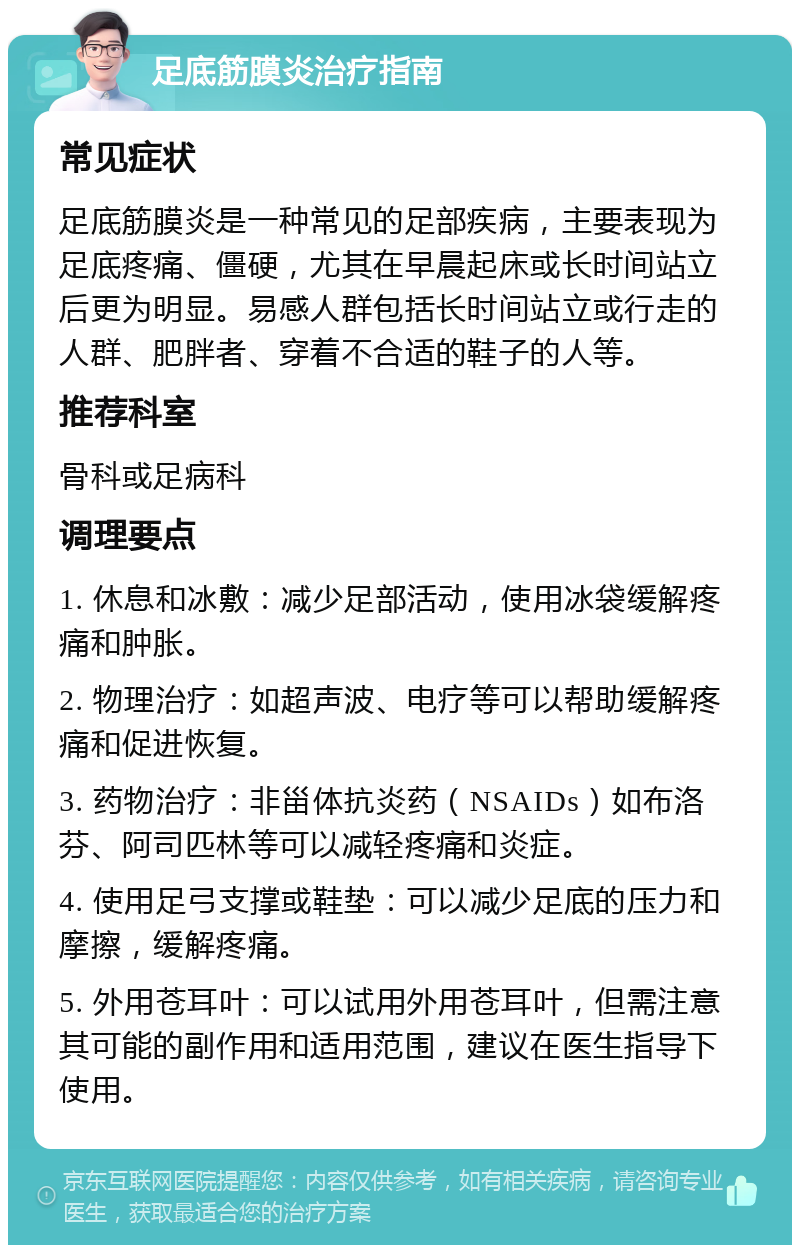 足底筋膜炎治疗指南 常见症状 足底筋膜炎是一种常见的足部疾病，主要表现为足底疼痛、僵硬，尤其在早晨起床或长时间站立后更为明显。易感人群包括长时间站立或行走的人群、肥胖者、穿着不合适的鞋子的人等。 推荐科室 骨科或足病科 调理要点 1. 休息和冰敷：减少足部活动，使用冰袋缓解疼痛和肿胀。 2. 物理治疗：如超声波、电疗等可以帮助缓解疼痛和促进恢复。 3. 药物治疗：非甾体抗炎药（NSAIDs）如布洛芬、阿司匹林等可以减轻疼痛和炎症。 4. 使用足弓支撑或鞋垫：可以减少足底的压力和摩擦，缓解疼痛。 5. 外用苍耳叶：可以试用外用苍耳叶，但需注意其可能的副作用和适用范围，建议在医生指导下使用。