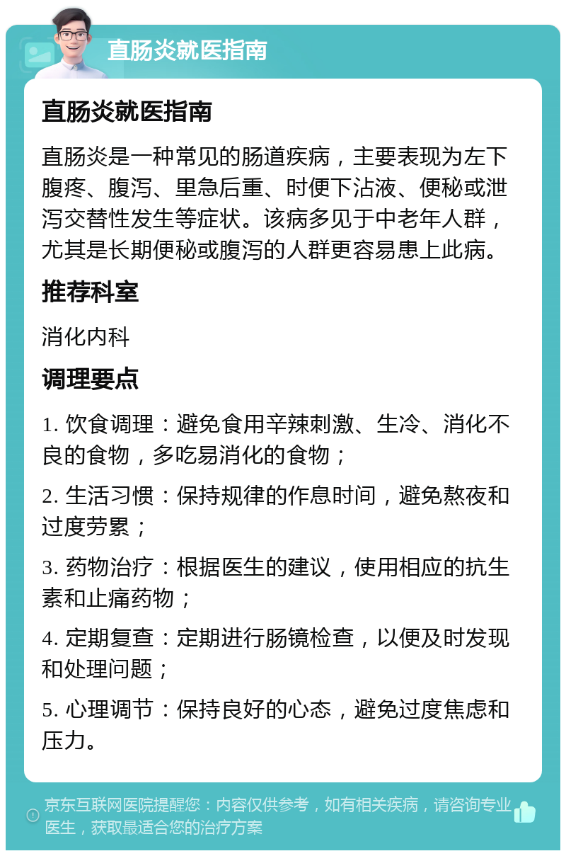 直肠炎就医指南 直肠炎就医指南 直肠炎是一种常见的肠道疾病，主要表现为左下腹疼、腹泻、里急后重、时便下沾液、便秘或泄泻交替性发生等症状。该病多见于中老年人群，尤其是长期便秘或腹泻的人群更容易患上此病。 推荐科室 消化内科 调理要点 1. 饮食调理：避免食用辛辣刺激、生冷、消化不良的食物，多吃易消化的食物； 2. 生活习惯：保持规律的作息时间，避免熬夜和过度劳累； 3. 药物治疗：根据医生的建议，使用相应的抗生素和止痛药物； 4. 定期复查：定期进行肠镜检查，以便及时发现和处理问题； 5. 心理调节：保持良好的心态，避免过度焦虑和压力。