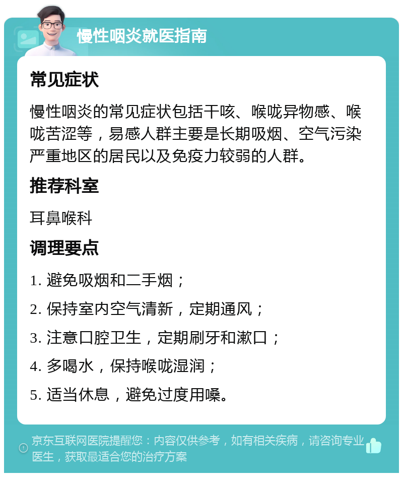 慢性咽炎就医指南 常见症状 慢性咽炎的常见症状包括干咳、喉咙异物感、喉咙苦涩等，易感人群主要是长期吸烟、空气污染严重地区的居民以及免疫力较弱的人群。 推荐科室 耳鼻喉科 调理要点 1. 避免吸烟和二手烟； 2. 保持室内空气清新，定期通风； 3. 注意口腔卫生，定期刷牙和漱口； 4. 多喝水，保持喉咙湿润； 5. 适当休息，避免过度用嗓。