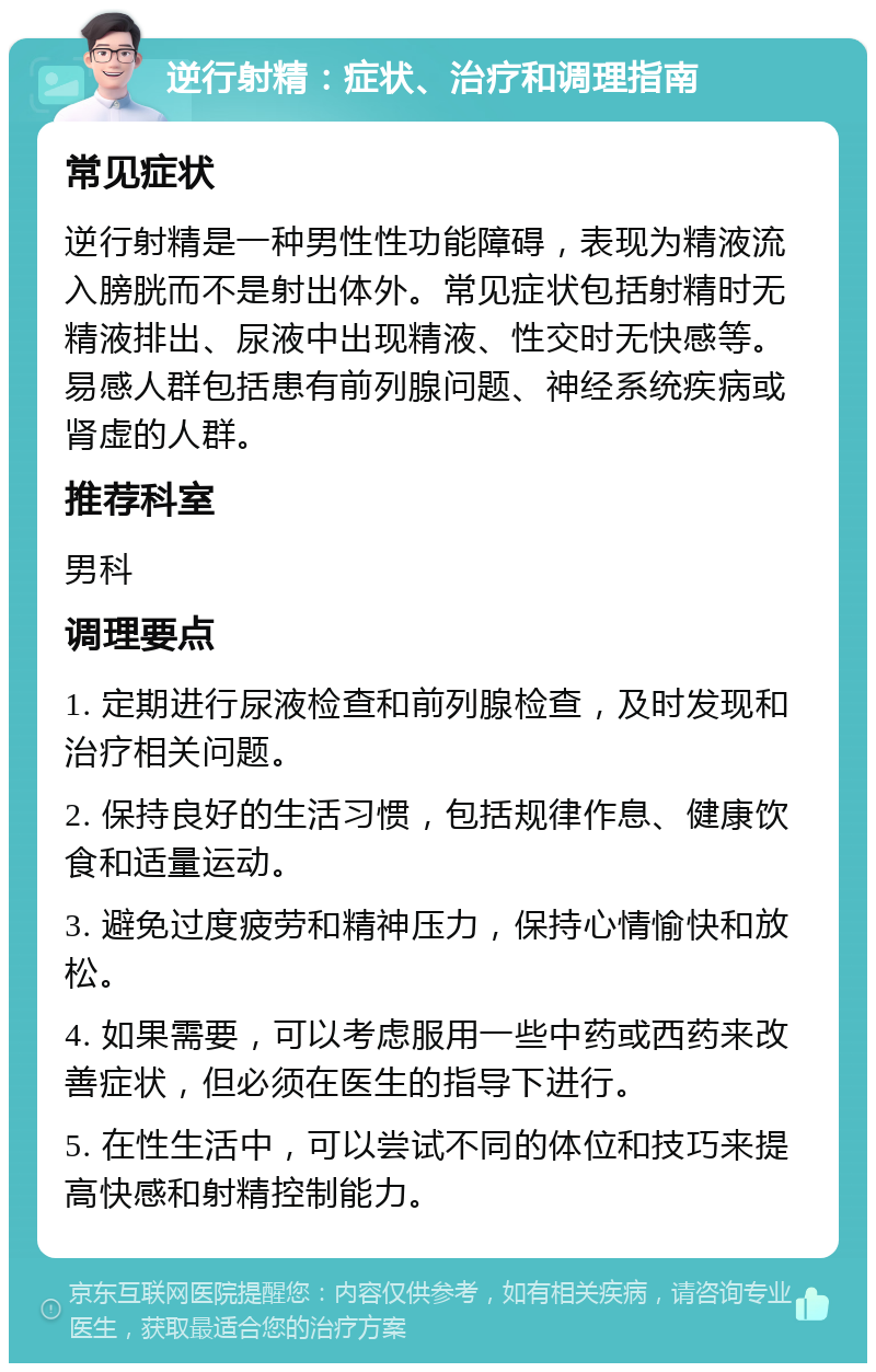 逆行射精：症状、治疗和调理指南 常见症状 逆行射精是一种男性性功能障碍，表现为精液流入膀胱而不是射出体外。常见症状包括射精时无精液排出、尿液中出现精液、性交时无快感等。易感人群包括患有前列腺问题、神经系统疾病或肾虚的人群。 推荐科室 男科 调理要点 1. 定期进行尿液检查和前列腺检查，及时发现和治疗相关问题。 2. 保持良好的生活习惯，包括规律作息、健康饮食和适量运动。 3. 避免过度疲劳和精神压力，保持心情愉快和放松。 4. 如果需要，可以考虑服用一些中药或西药来改善症状，但必须在医生的指导下进行。 5. 在性生活中，可以尝试不同的体位和技巧来提高快感和射精控制能力。