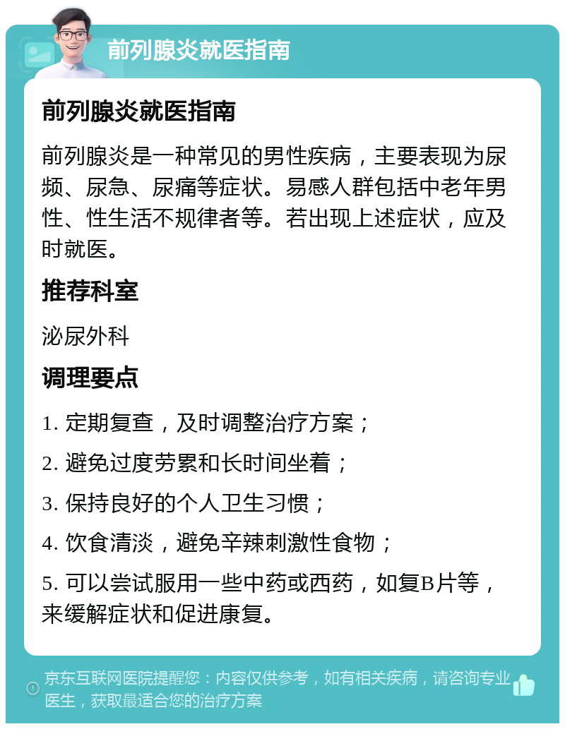 前列腺炎就医指南 前列腺炎就医指南 前列腺炎是一种常见的男性疾病，主要表现为尿频、尿急、尿痛等症状。易感人群包括中老年男性、性生活不规律者等。若出现上述症状，应及时就医。 推荐科室 泌尿外科 调理要点 1. 定期复查，及时调整治疗方案； 2. 避免过度劳累和长时间坐着； 3. 保持良好的个人卫生习惯； 4. 饮食清淡，避免辛辣刺激性食物； 5. 可以尝试服用一些中药或西药，如复B片等，来缓解症状和促进康复。