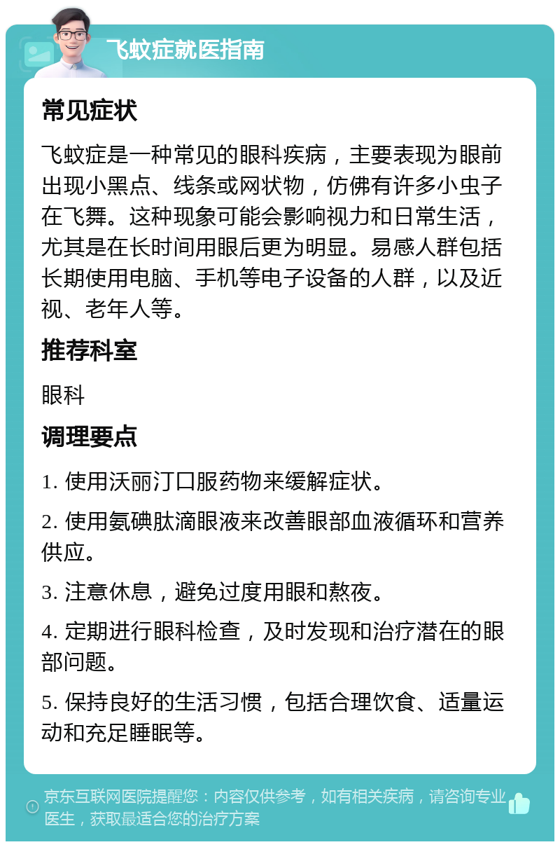 飞蚊症就医指南 常见症状 飞蚊症是一种常见的眼科疾病，主要表现为眼前出现小黑点、线条或网状物，仿佛有许多小虫子在飞舞。这种现象可能会影响视力和日常生活，尤其是在长时间用眼后更为明显。易感人群包括长期使用电脑、手机等电子设备的人群，以及近视、老年人等。 推荐科室 眼科 调理要点 1. 使用沃丽汀口服药物来缓解症状。 2. 使用氨碘肽滴眼液来改善眼部血液循环和营养供应。 3. 注意休息，避免过度用眼和熬夜。 4. 定期进行眼科检查，及时发现和治疗潜在的眼部问题。 5. 保持良好的生活习惯，包括合理饮食、适量运动和充足睡眠等。