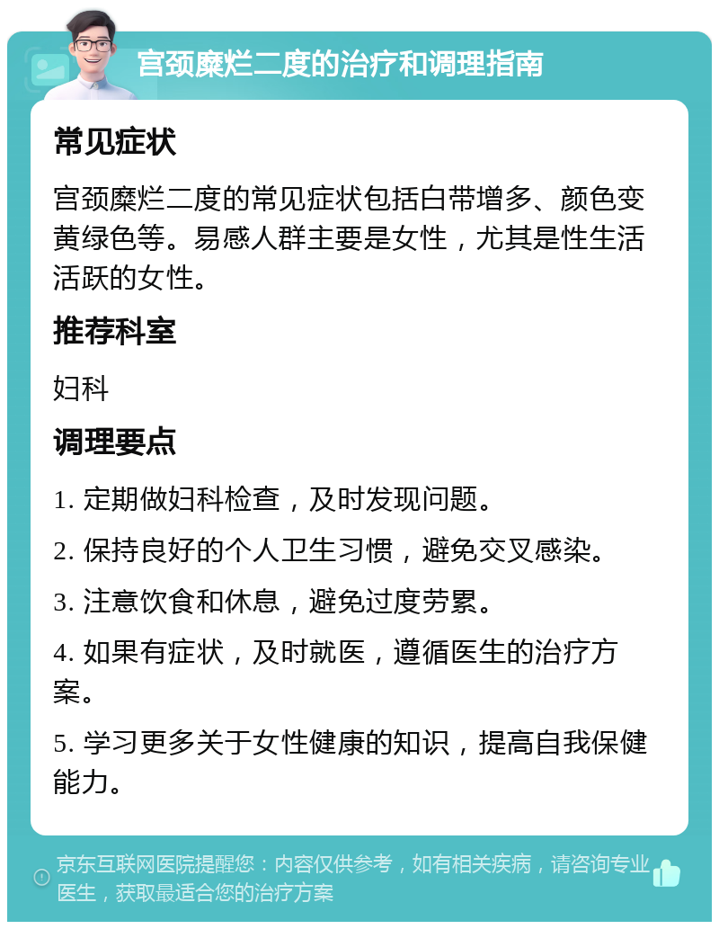 宫颈糜烂二度的治疗和调理指南 常见症状 宫颈糜烂二度的常见症状包括白带增多、颜色变黄绿色等。易感人群主要是女性，尤其是性生活活跃的女性。 推荐科室 妇科 调理要点 1. 定期做妇科检查，及时发现问题。 2. 保持良好的个人卫生习惯，避免交叉感染。 3. 注意饮食和休息，避免过度劳累。 4. 如果有症状，及时就医，遵循医生的治疗方案。 5. 学习更多关于女性健康的知识，提高自我保健能力。