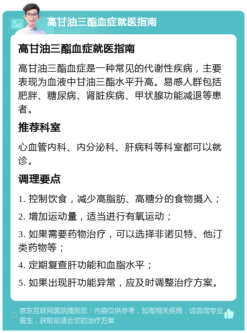 高甘油三酯血症就医指南 高甘油三酯血症就医指南 高甘油三酯血症是一种常见的代谢性疾病，主要表现为血液中甘油三酯水平升高。易感人群包括肥胖、糖尿病、肾脏疾病、甲状腺功能减退等患者。 推荐科室 心血管内科、内分泌科、肝病科等科室都可以就诊。 调理要点 1. 控制饮食，减少高脂肪、高糖分的食物摄入； 2. 增加运动量，适当进行有氧运动； 3. 如果需要药物治疗，可以选择非诺贝特、他汀类药物等； 4. 定期复查肝功能和血脂水平； 5. 如果出现肝功能异常，应及时调整治疗方案。