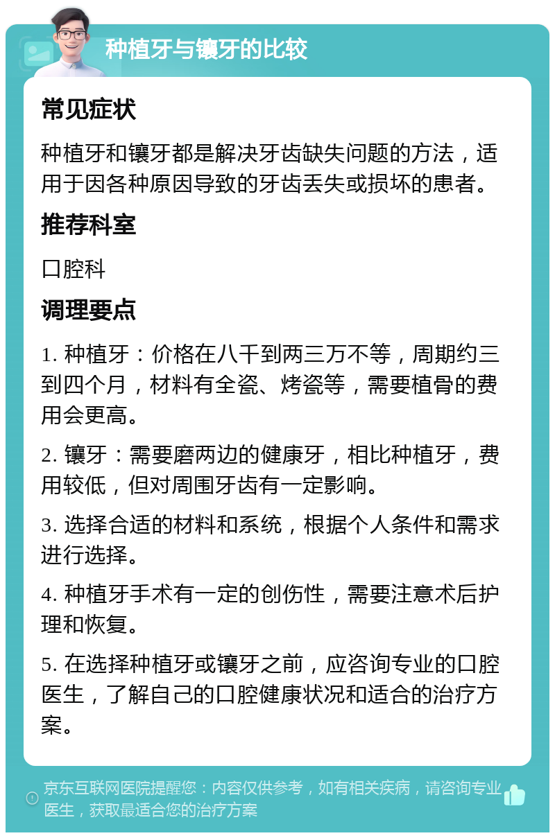 种植牙与镶牙的比较 常见症状 种植牙和镶牙都是解决牙齿缺失问题的方法，适用于因各种原因导致的牙齿丢失或损坏的患者。 推荐科室 口腔科 调理要点 1. 种植牙：价格在八千到两三万不等，周期约三到四个月，材料有全瓷、烤瓷等，需要植骨的费用会更高。 2. 镶牙：需要磨两边的健康牙，相比种植牙，费用较低，但对周围牙齿有一定影响。 3. 选择合适的材料和系统，根据个人条件和需求进行选择。 4. 种植牙手术有一定的创伤性，需要注意术后护理和恢复。 5. 在选择种植牙或镶牙之前，应咨询专业的口腔医生，了解自己的口腔健康状况和适合的治疗方案。