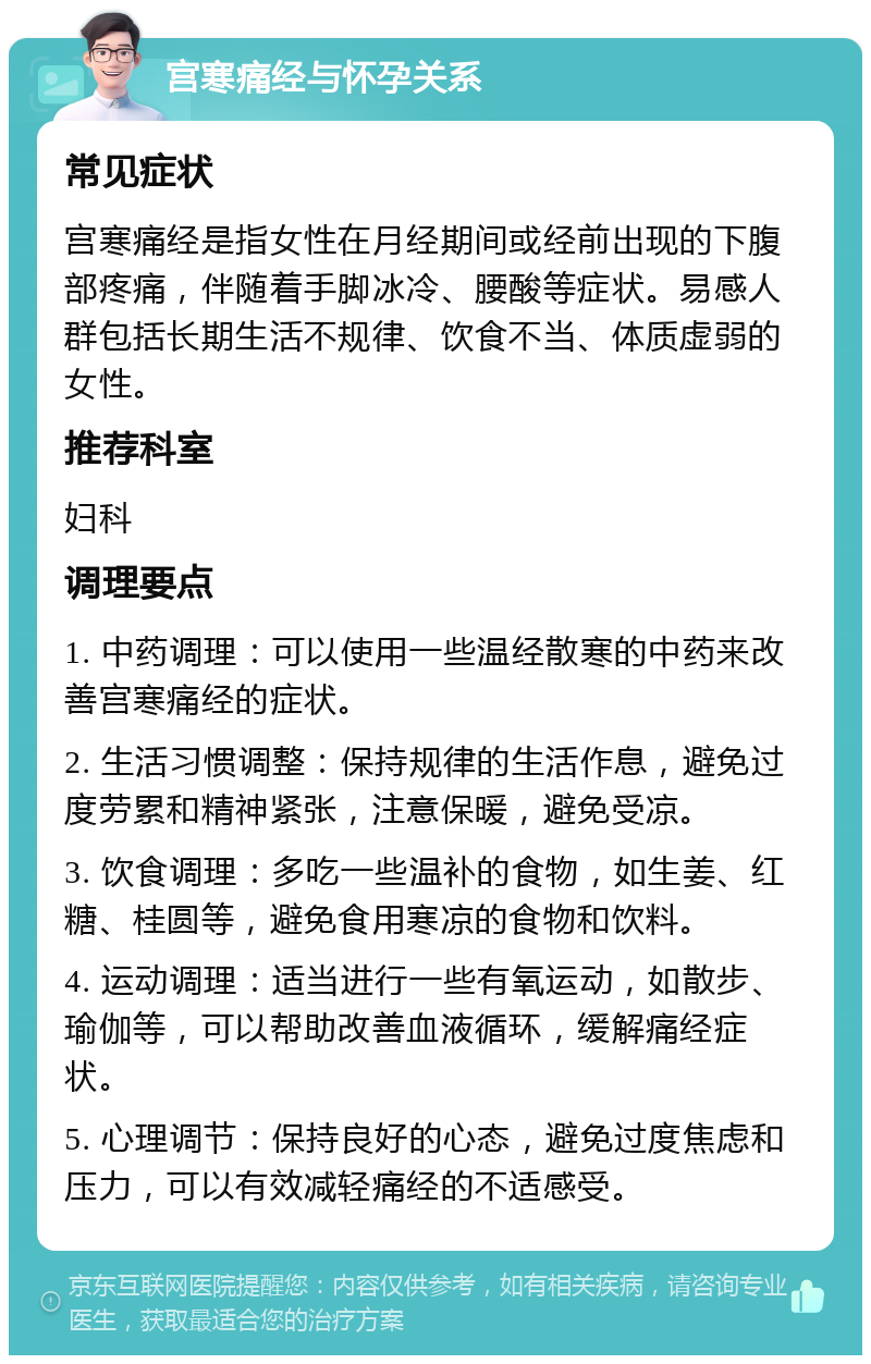 宫寒痛经与怀孕关系 常见症状 宫寒痛经是指女性在月经期间或经前出现的下腹部疼痛，伴随着手脚冰冷、腰酸等症状。易感人群包括长期生活不规律、饮食不当、体质虚弱的女性。 推荐科室 妇科 调理要点 1. 中药调理：可以使用一些温经散寒的中药来改善宫寒痛经的症状。 2. 生活习惯调整：保持规律的生活作息，避免过度劳累和精神紧张，注意保暖，避免受凉。 3. 饮食调理：多吃一些温补的食物，如生姜、红糖、桂圆等，避免食用寒凉的食物和饮料。 4. 运动调理：适当进行一些有氧运动，如散步、瑜伽等，可以帮助改善血液循环，缓解痛经症状。 5. 心理调节：保持良好的心态，避免过度焦虑和压力，可以有效减轻痛经的不适感受。