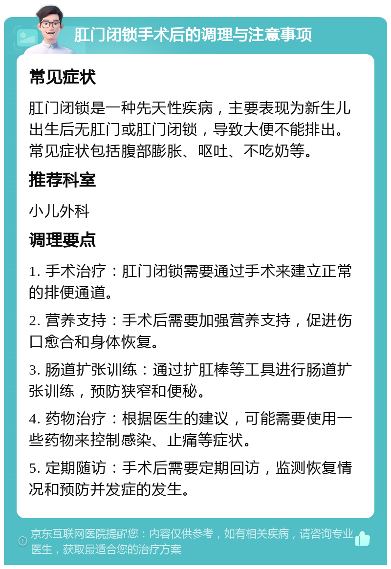 肛门闭锁手术后的调理与注意事项 常见症状 肛门闭锁是一种先天性疾病，主要表现为新生儿出生后无肛门或肛门闭锁，导致大便不能排出。常见症状包括腹部膨胀、呕吐、不吃奶等。 推荐科室 小儿外科 调理要点 1. 手术治疗：肛门闭锁需要通过手术来建立正常的排便通道。 2. 营养支持：手术后需要加强营养支持，促进伤口愈合和身体恢复。 3. 肠道扩张训练：通过扩肛棒等工具进行肠道扩张训练，预防狭窄和便秘。 4. 药物治疗：根据医生的建议，可能需要使用一些药物来控制感染、止痛等症状。 5. 定期随访：手术后需要定期回访，监测恢复情况和预防并发症的发生。