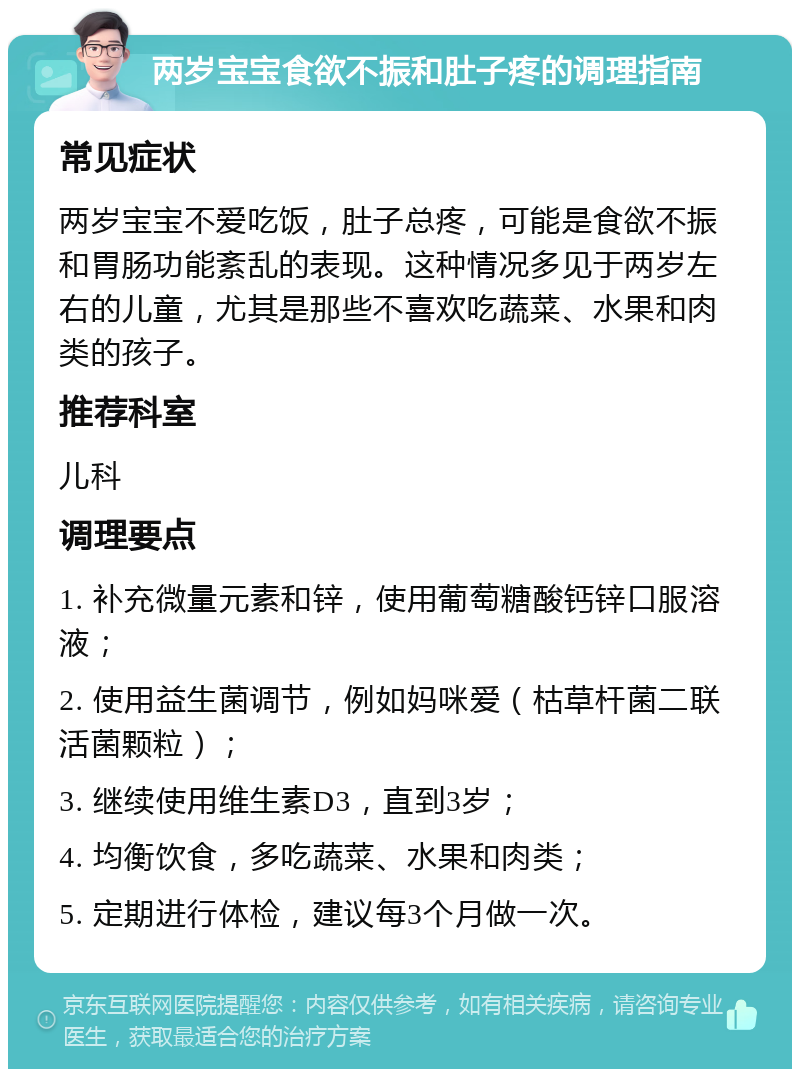 两岁宝宝食欲不振和肚子疼的调理指南 常见症状 两岁宝宝不爱吃饭，肚子总疼，可能是食欲不振和胃肠功能紊乱的表现。这种情况多见于两岁左右的儿童，尤其是那些不喜欢吃蔬菜、水果和肉类的孩子。 推荐科室 儿科 调理要点 1. 补充微量元素和锌，使用葡萄糖酸钙锌口服溶液； 2. 使用益生菌调节，例如妈咪爱（枯草杆菌二联活菌颗粒）； 3. 继续使用维生素D3，直到3岁； 4. 均衡饮食，多吃蔬菜、水果和肉类； 5. 定期进行体检，建议每3个月做一次。