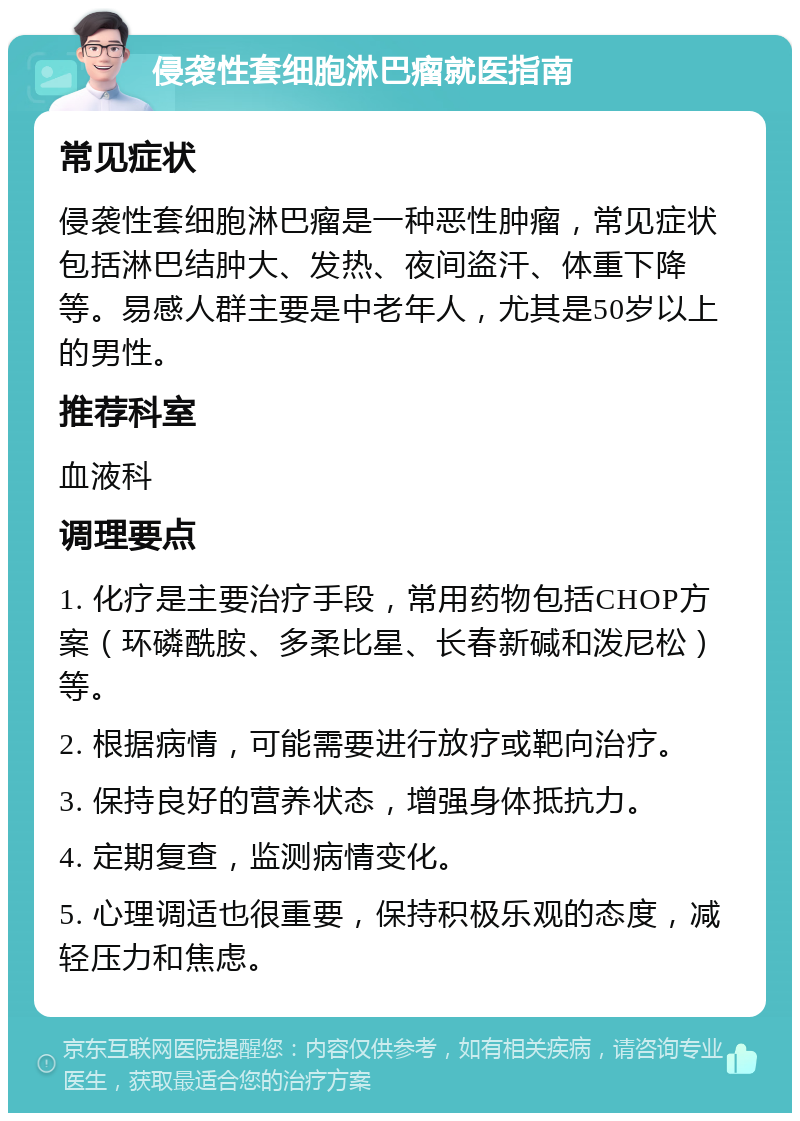 侵袭性套细胞淋巴瘤就医指南 常见症状 侵袭性套细胞淋巴瘤是一种恶性肿瘤，常见症状包括淋巴结肿大、发热、夜间盗汗、体重下降等。易感人群主要是中老年人，尤其是50岁以上的男性。 推荐科室 血液科 调理要点 1. 化疗是主要治疗手段，常用药物包括CHOP方案（环磷酰胺、多柔比星、长春新碱和泼尼松）等。 2. 根据病情，可能需要进行放疗或靶向治疗。 3. 保持良好的营养状态，增强身体抵抗力。 4. 定期复查，监测病情变化。 5. 心理调适也很重要，保持积极乐观的态度，减轻压力和焦虑。