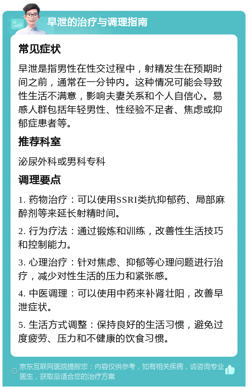 早泄的治疗与调理指南 常见症状 早泄是指男性在性交过程中，射精发生在预期时间之前，通常在一分钟内。这种情况可能会导致性生活不满意，影响夫妻关系和个人自信心。易感人群包括年轻男性、性经验不足者、焦虑或抑郁症患者等。 推荐科室 泌尿外科或男科专科 调理要点 1. 药物治疗：可以使用SSRI类抗抑郁药、局部麻醉剂等来延长射精时间。 2. 行为疗法：通过锻炼和训练，改善性生活技巧和控制能力。 3. 心理治疗：针对焦虑、抑郁等心理问题进行治疗，减少对性生活的压力和紧张感。 4. 中医调理：可以使用中药来补肾壮阳，改善早泄症状。 5. 生活方式调整：保持良好的生活习惯，避免过度疲劳、压力和不健康的饮食习惯。