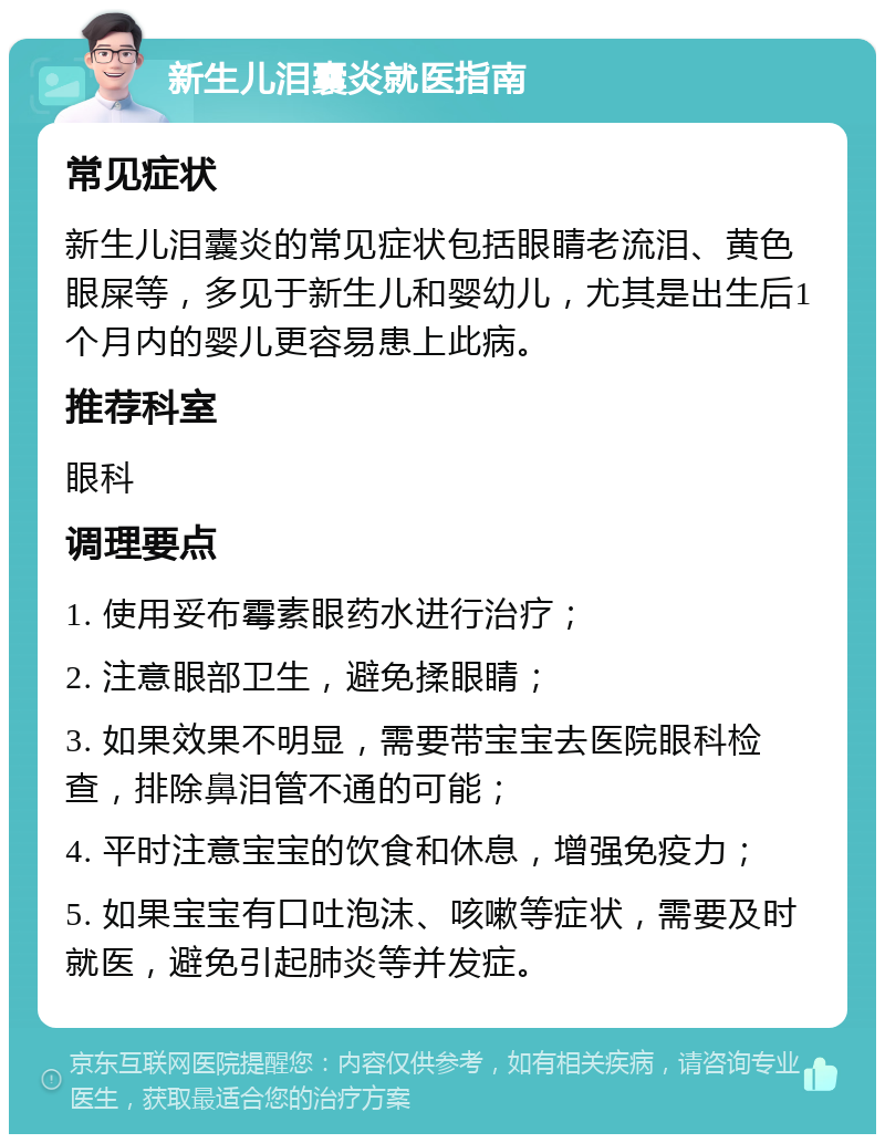 新生儿泪囊炎就医指南 常见症状 新生儿泪囊炎的常见症状包括眼睛老流泪、黄色眼屎等，多见于新生儿和婴幼儿，尤其是出生后1个月内的婴儿更容易患上此病。 推荐科室 眼科 调理要点 1. 使用妥布霉素眼药水进行治疗； 2. 注意眼部卫生，避免揉眼睛； 3. 如果效果不明显，需要带宝宝去医院眼科检查，排除鼻泪管不通的可能； 4. 平时注意宝宝的饮食和休息，增强免疫力； 5. 如果宝宝有口吐泡沫、咳嗽等症状，需要及时就医，避免引起肺炎等并发症。