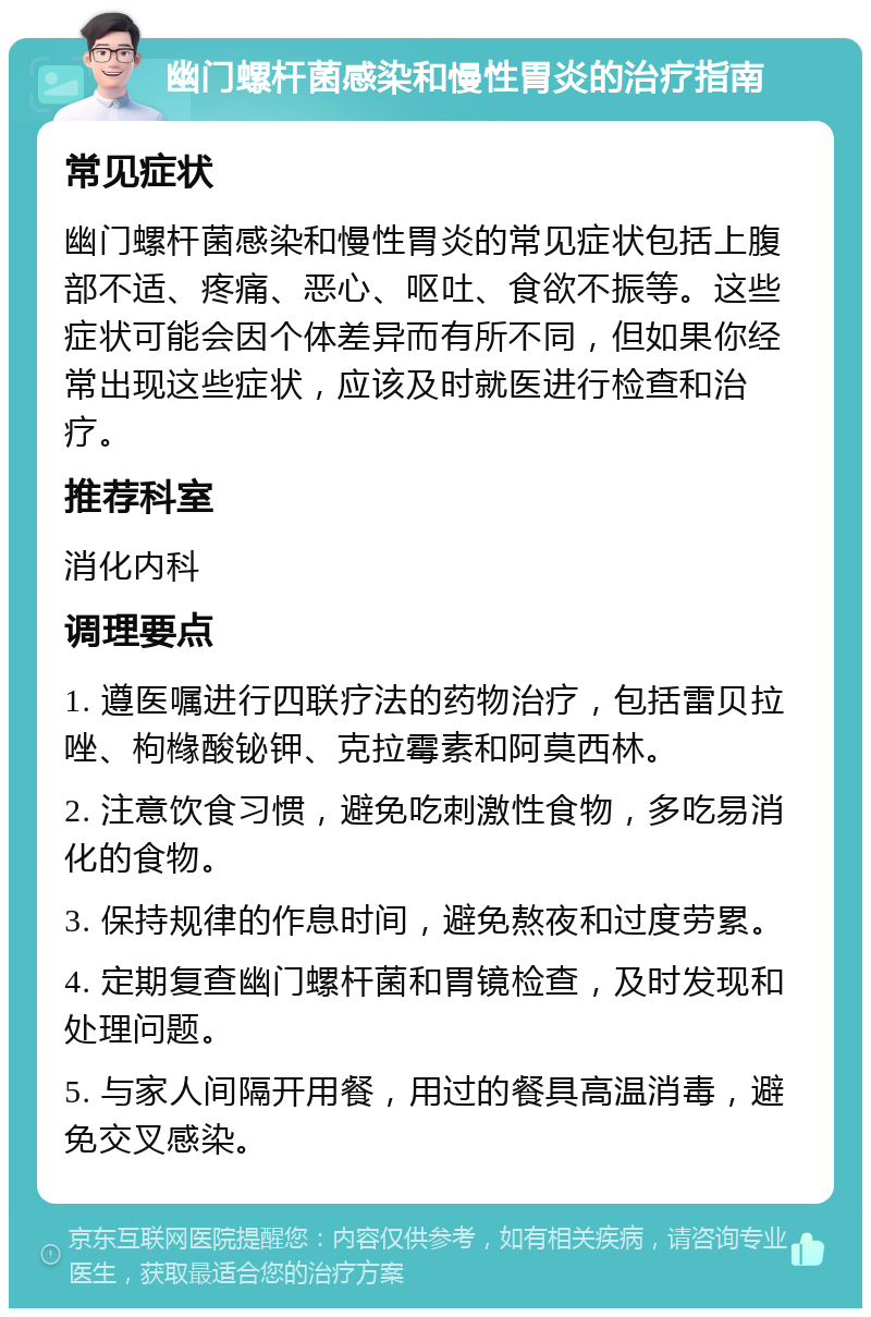 幽门螺杆菌感染和慢性胃炎的治疗指南 常见症状 幽门螺杆菌感染和慢性胃炎的常见症状包括上腹部不适、疼痛、恶心、呕吐、食欲不振等。这些症状可能会因个体差异而有所不同，但如果你经常出现这些症状，应该及时就医进行检查和治疗。 推荐科室 消化内科 调理要点 1. 遵医嘱进行四联疗法的药物治疗，包括雷贝拉唑、枸橼酸铋钾、克拉霉素和阿莫西林。 2. 注意饮食习惯，避免吃刺激性食物，多吃易消化的食物。 3. 保持规律的作息时间，避免熬夜和过度劳累。 4. 定期复查幽门螺杆菌和胃镜检查，及时发现和处理问题。 5. 与家人间隔开用餐，用过的餐具高温消毒，避免交叉感染。