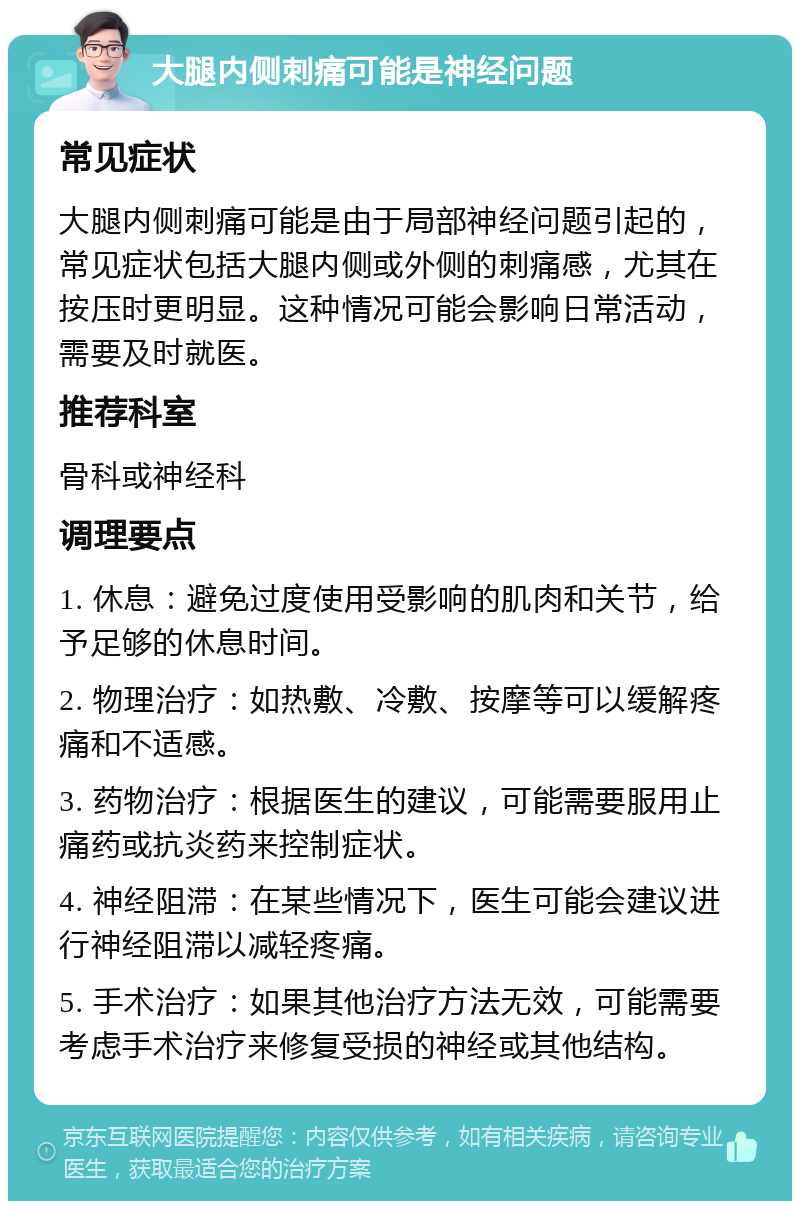 大腿内侧刺痛可能是神经问题 常见症状 大腿内侧刺痛可能是由于局部神经问题引起的，常见症状包括大腿内侧或外侧的刺痛感，尤其在按压时更明显。这种情况可能会影响日常活动，需要及时就医。 推荐科室 骨科或神经科 调理要点 1. 休息：避免过度使用受影响的肌肉和关节，给予足够的休息时间。 2. 物理治疗：如热敷、冷敷、按摩等可以缓解疼痛和不适感。 3. 药物治疗：根据医生的建议，可能需要服用止痛药或抗炎药来控制症状。 4. 神经阻滞：在某些情况下，医生可能会建议进行神经阻滞以减轻疼痛。 5. 手术治疗：如果其他治疗方法无效，可能需要考虑手术治疗来修复受损的神经或其他结构。