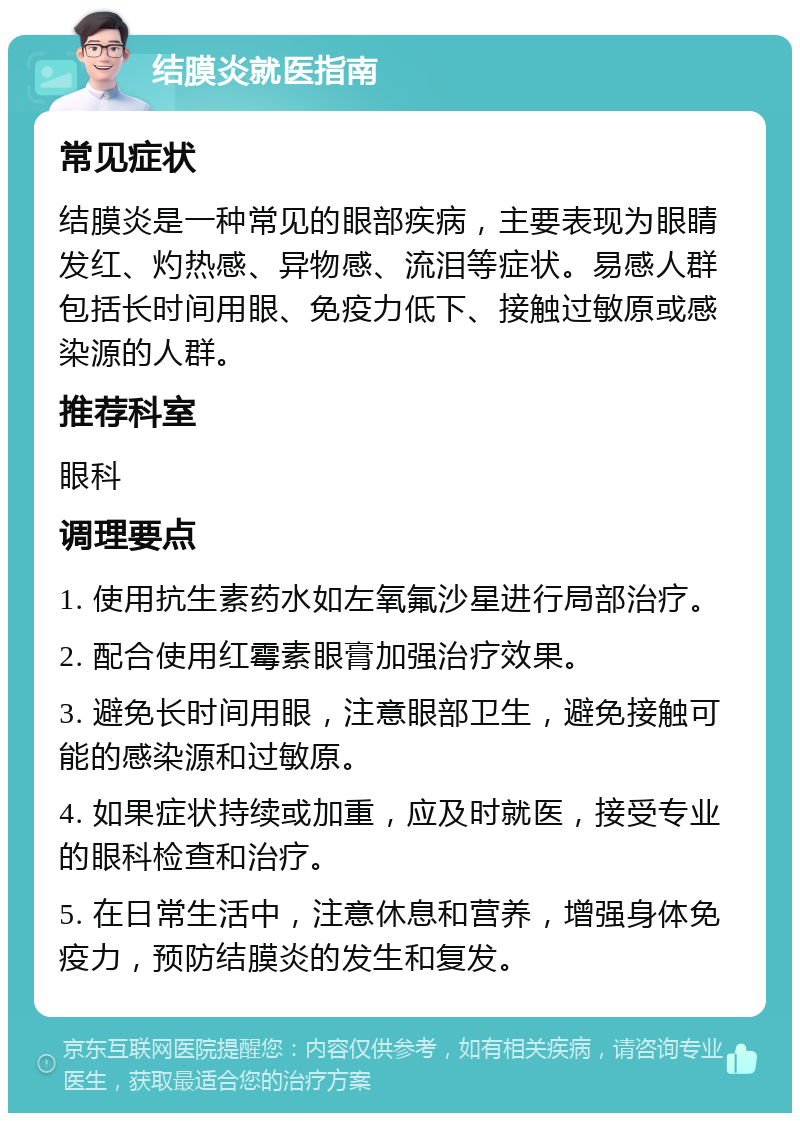 结膜炎就医指南 常见症状 结膜炎是一种常见的眼部疾病，主要表现为眼睛发红、灼热感、异物感、流泪等症状。易感人群包括长时间用眼、免疫力低下、接触过敏原或感染源的人群。 推荐科室 眼科 调理要点 1. 使用抗生素药水如左氧氟沙星进行局部治疗。 2. 配合使用红霉素眼膏加强治疗效果。 3. 避免长时间用眼，注意眼部卫生，避免接触可能的感染源和过敏原。 4. 如果症状持续或加重，应及时就医，接受专业的眼科检查和治疗。 5. 在日常生活中，注意休息和营养，增强身体免疫力，预防结膜炎的发生和复发。