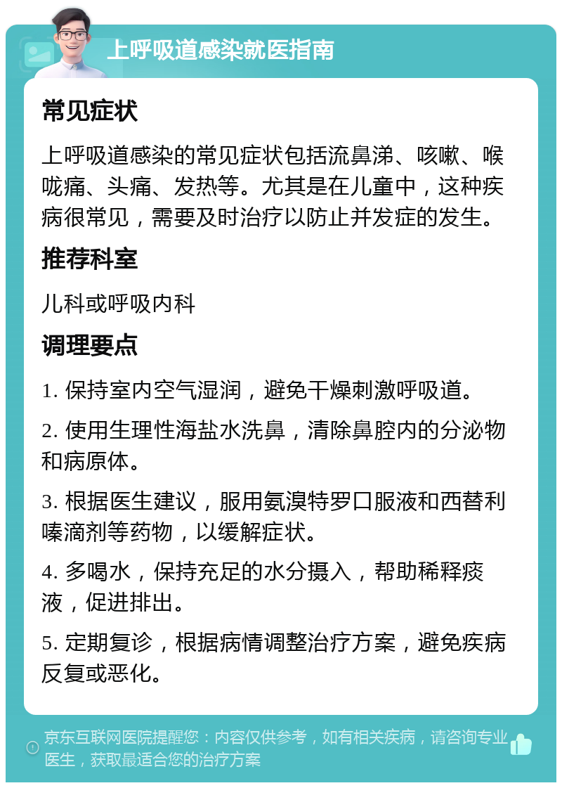 上呼吸道感染就医指南 常见症状 上呼吸道感染的常见症状包括流鼻涕、咳嗽、喉咙痛、头痛、发热等。尤其是在儿童中，这种疾病很常见，需要及时治疗以防止并发症的发生。 推荐科室 儿科或呼吸内科 调理要点 1. 保持室内空气湿润，避免干燥刺激呼吸道。 2. 使用生理性海盐水洗鼻，清除鼻腔内的分泌物和病原体。 3. 根据医生建议，服用氨溴特罗口服液和西替利嗪滴剂等药物，以缓解症状。 4. 多喝水，保持充足的水分摄入，帮助稀释痰液，促进排出。 5. 定期复诊，根据病情调整治疗方案，避免疾病反复或恶化。