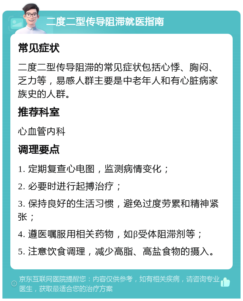 二度二型传导阻滞就医指南 常见症状 二度二型传导阻滞的常见症状包括心悸、胸闷、乏力等，易感人群主要是中老年人和有心脏病家族史的人群。 推荐科室 心血管内科 调理要点 1. 定期复查心电图，监测病情变化； 2. 必要时进行起搏治疗； 3. 保持良好的生活习惯，避免过度劳累和精神紧张； 4. 遵医嘱服用相关药物，如β受体阻滞剂等； 5. 注意饮食调理，减少高脂、高盐食物的摄入。