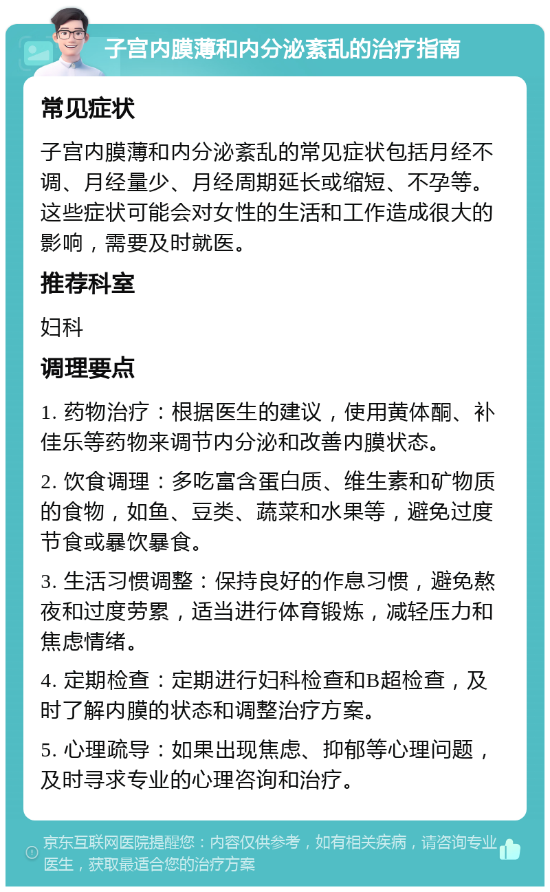 子宫内膜薄和内分泌紊乱的治疗指南 常见症状 子宫内膜薄和内分泌紊乱的常见症状包括月经不调、月经量少、月经周期延长或缩短、不孕等。这些症状可能会对女性的生活和工作造成很大的影响，需要及时就医。 推荐科室 妇科 调理要点 1. 药物治疗：根据医生的建议，使用黄体酮、补佳乐等药物来调节内分泌和改善内膜状态。 2. 饮食调理：多吃富含蛋白质、维生素和矿物质的食物，如鱼、豆类、蔬菜和水果等，避免过度节食或暴饮暴食。 3. 生活习惯调整：保持良好的作息习惯，避免熬夜和过度劳累，适当进行体育锻炼，减轻压力和焦虑情绪。 4. 定期检查：定期进行妇科检查和B超检查，及时了解内膜的状态和调整治疗方案。 5. 心理疏导：如果出现焦虑、抑郁等心理问题，及时寻求专业的心理咨询和治疗。