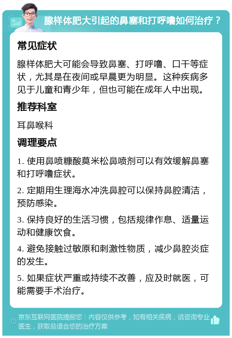 腺样体肥大引起的鼻塞和打呼噜如何治疗？ 常见症状 腺样体肥大可能会导致鼻塞、打呼噜、口干等症状，尤其是在夜间或早晨更为明显。这种疾病多见于儿童和青少年，但也可能在成年人中出现。 推荐科室 耳鼻喉科 调理要点 1. 使用鼻喷糠酸莫米松鼻喷剂可以有效缓解鼻塞和打呼噜症状。 2. 定期用生理海水冲洗鼻腔可以保持鼻腔清洁，预防感染。 3. 保持良好的生活习惯，包括规律作息、适量运动和健康饮食。 4. 避免接触过敏原和刺激性物质，减少鼻腔炎症的发生。 5. 如果症状严重或持续不改善，应及时就医，可能需要手术治疗。