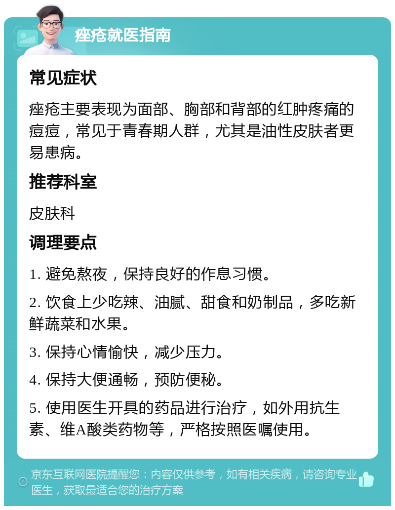 痤疮就医指南 常见症状 痤疮主要表现为面部、胸部和背部的红肿疼痛的痘痘，常见于青春期人群，尤其是油性皮肤者更易患病。 推荐科室 皮肤科 调理要点 1. 避免熬夜，保持良好的作息习惯。 2. 饮食上少吃辣、油腻、甜食和奶制品，多吃新鲜蔬菜和水果。 3. 保持心情愉快，减少压力。 4. 保持大便通畅，预防便秘。 5. 使用医生开具的药品进行治疗，如外用抗生素、维A酸类药物等，严格按照医嘱使用。