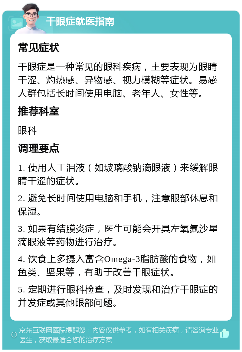 干眼症就医指南 常见症状 干眼症是一种常见的眼科疾病，主要表现为眼睛干涩、灼热感、异物感、视力模糊等症状。易感人群包括长时间使用电脑、老年人、女性等。 推荐科室 眼科 调理要点 1. 使用人工泪液（如玻璃酸钠滴眼液）来缓解眼睛干涩的症状。 2. 避免长时间使用电脑和手机，注意眼部休息和保湿。 3. 如果有结膜炎症，医生可能会开具左氧氟沙星滴眼液等药物进行治疗。 4. 饮食上多摄入富含Omega-3脂肪酸的食物，如鱼类、坚果等，有助于改善干眼症状。 5. 定期进行眼科检查，及时发现和治疗干眼症的并发症或其他眼部问题。