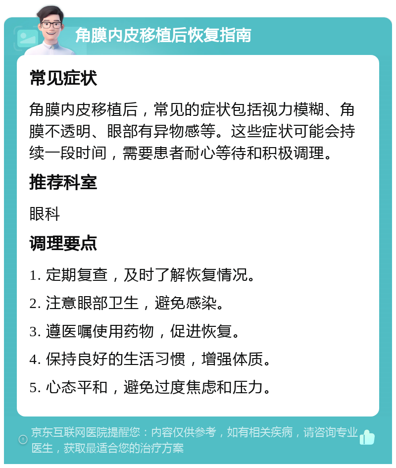 角膜内皮移植后恢复指南 常见症状 角膜内皮移植后，常见的症状包括视力模糊、角膜不透明、眼部有异物感等。这些症状可能会持续一段时间，需要患者耐心等待和积极调理。 推荐科室 眼科 调理要点 1. 定期复查，及时了解恢复情况。 2. 注意眼部卫生，避免感染。 3. 遵医嘱使用药物，促进恢复。 4. 保持良好的生活习惯，增强体质。 5. 心态平和，避免过度焦虑和压力。