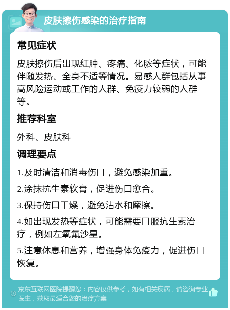 皮肤擦伤感染的治疗指南 常见症状 皮肤擦伤后出现红肿、疼痛、化脓等症状，可能伴随发热、全身不适等情况。易感人群包括从事高风险运动或工作的人群、免疫力较弱的人群等。 推荐科室 外科、皮肤科 调理要点 1.及时清洁和消毒伤口，避免感染加重。 2.涂抹抗生素软膏，促进伤口愈合。 3.保持伤口干燥，避免沾水和摩擦。 4.如出现发热等症状，可能需要口服抗生素治疗，例如左氧氟沙星。 5.注意休息和营养，增强身体免疫力，促进伤口恢复。