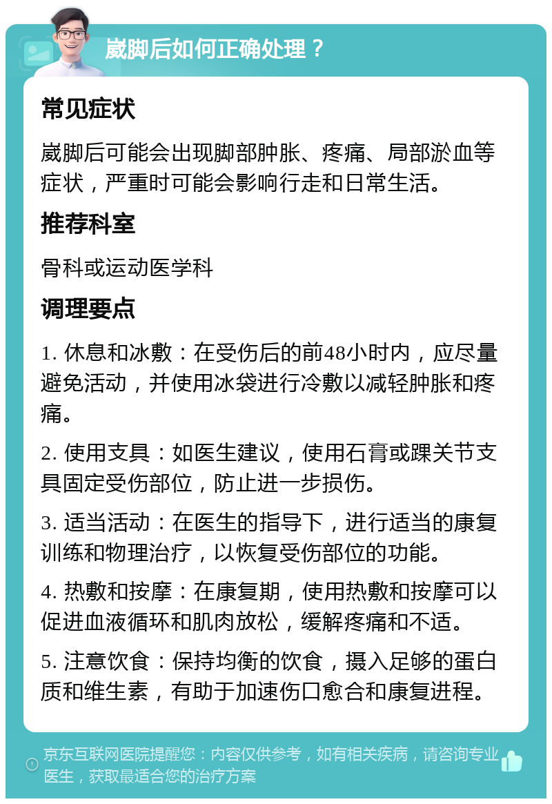 崴脚后如何正确处理？ 常见症状 崴脚后可能会出现脚部肿胀、疼痛、局部淤血等症状，严重时可能会影响行走和日常生活。 推荐科室 骨科或运动医学科 调理要点 1. 休息和冰敷：在受伤后的前48小时内，应尽量避免活动，并使用冰袋进行冷敷以减轻肿胀和疼痛。 2. 使用支具：如医生建议，使用石膏或踝关节支具固定受伤部位，防止进一步损伤。 3. 适当活动：在医生的指导下，进行适当的康复训练和物理治疗，以恢复受伤部位的功能。 4. 热敷和按摩：在康复期，使用热敷和按摩可以促进血液循环和肌肉放松，缓解疼痛和不适。 5. 注意饮食：保持均衡的饮食，摄入足够的蛋白质和维生素，有助于加速伤口愈合和康复进程。