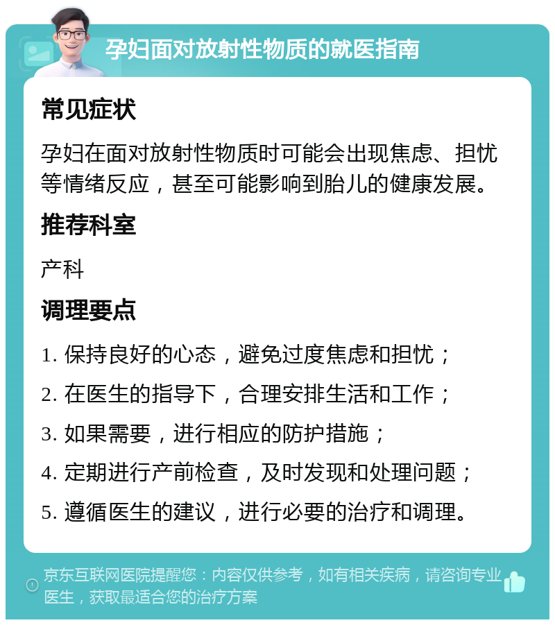 孕妇面对放射性物质的就医指南 常见症状 孕妇在面对放射性物质时可能会出现焦虑、担忧等情绪反应，甚至可能影响到胎儿的健康发展。 推荐科室 产科 调理要点 1. 保持良好的心态，避免过度焦虑和担忧； 2. 在医生的指导下，合理安排生活和工作； 3. 如果需要，进行相应的防护措施； 4. 定期进行产前检查，及时发现和处理问题； 5. 遵循医生的建议，进行必要的治疗和调理。