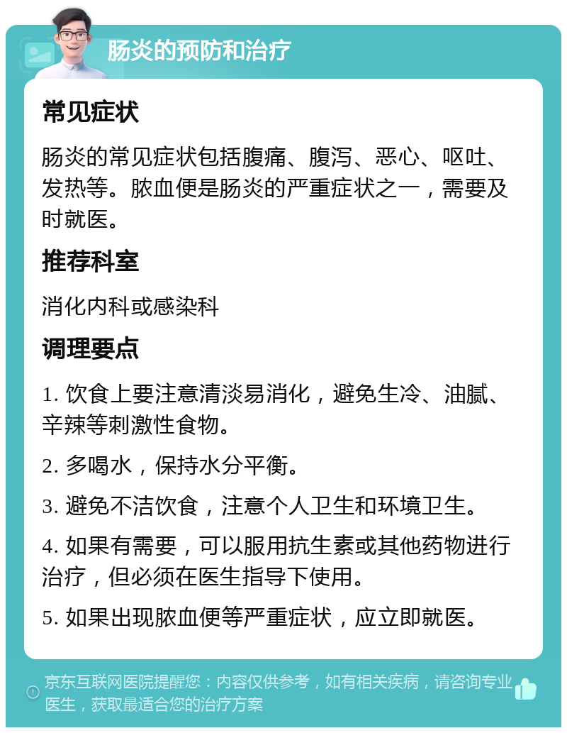 肠炎的预防和治疗 常见症状 肠炎的常见症状包括腹痛、腹泻、恶心、呕吐、发热等。脓血便是肠炎的严重症状之一，需要及时就医。 推荐科室 消化内科或感染科 调理要点 1. 饮食上要注意清淡易消化，避免生冷、油腻、辛辣等刺激性食物。 2. 多喝水，保持水分平衡。 3. 避免不洁饮食，注意个人卫生和环境卫生。 4. 如果有需要，可以服用抗生素或其他药物进行治疗，但必须在医生指导下使用。 5. 如果出现脓血便等严重症状，应立即就医。