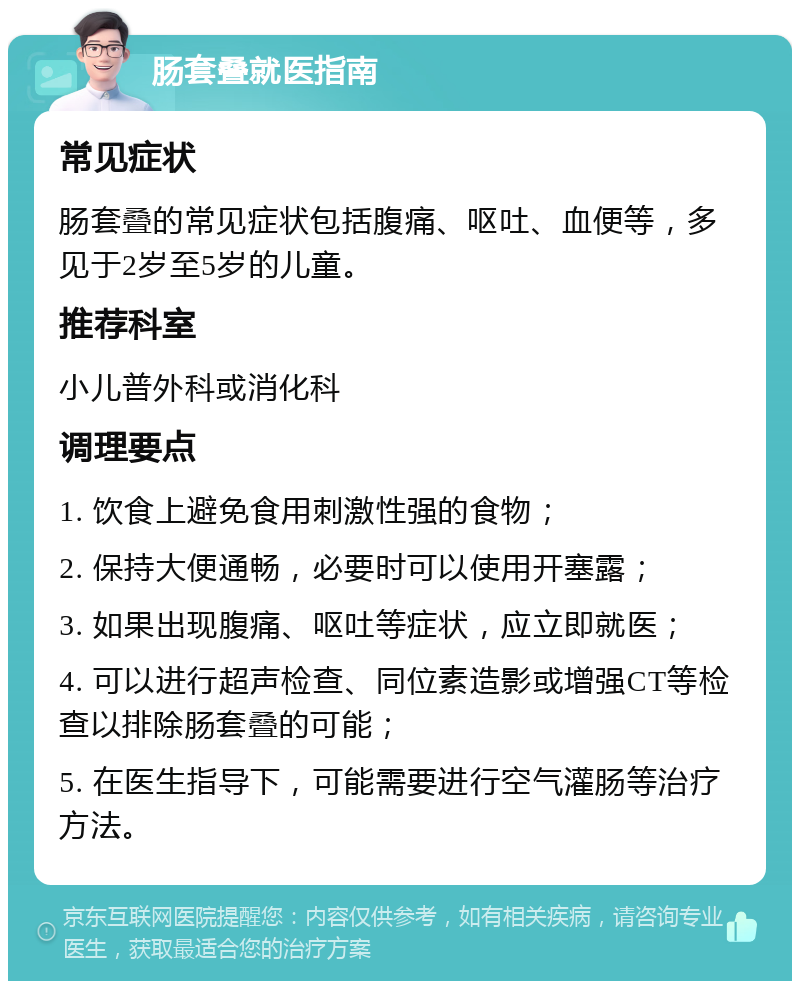 肠套叠就医指南 常见症状 肠套叠的常见症状包括腹痛、呕吐、血便等，多见于2岁至5岁的儿童。 推荐科室 小儿普外科或消化科 调理要点 1. 饮食上避免食用刺激性强的食物； 2. 保持大便通畅，必要时可以使用开塞露； 3. 如果出现腹痛、呕吐等症状，应立即就医； 4. 可以进行超声检查、同位素造影或增强CT等检查以排除肠套叠的可能； 5. 在医生指导下，可能需要进行空气灌肠等治疗方法。