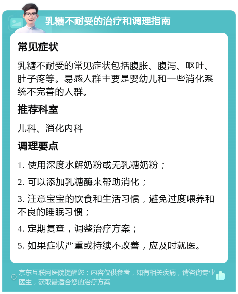 乳糖不耐受的治疗和调理指南 常见症状 乳糖不耐受的常见症状包括腹胀、腹泻、呕吐、肚子疼等。易感人群主要是婴幼儿和一些消化系统不完善的人群。 推荐科室 儿科、消化内科 调理要点 1. 使用深度水解奶粉或无乳糖奶粉； 2. 可以添加乳糖酶来帮助消化； 3. 注意宝宝的饮食和生活习惯，避免过度喂养和不良的睡眠习惯； 4. 定期复查，调整治疗方案； 5. 如果症状严重或持续不改善，应及时就医。