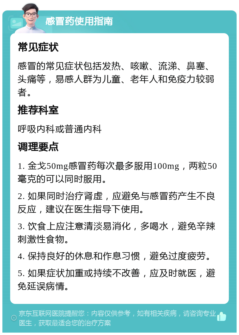 感冒药使用指南 常见症状 感冒的常见症状包括发热、咳嗽、流涕、鼻塞、头痛等，易感人群为儿童、老年人和免疫力较弱者。 推荐科室 呼吸内科或普通内科 调理要点 1. 金戈50mg感冒药每次最多服用100mg，两粒50毫克的可以同时服用。 2. 如果同时治疗肾虚，应避免与感冒药产生不良反应，建议在医生指导下使用。 3. 饮食上应注意清淡易消化，多喝水，避免辛辣刺激性食物。 4. 保持良好的休息和作息习惯，避免过度疲劳。 5. 如果症状加重或持续不改善，应及时就医，避免延误病情。