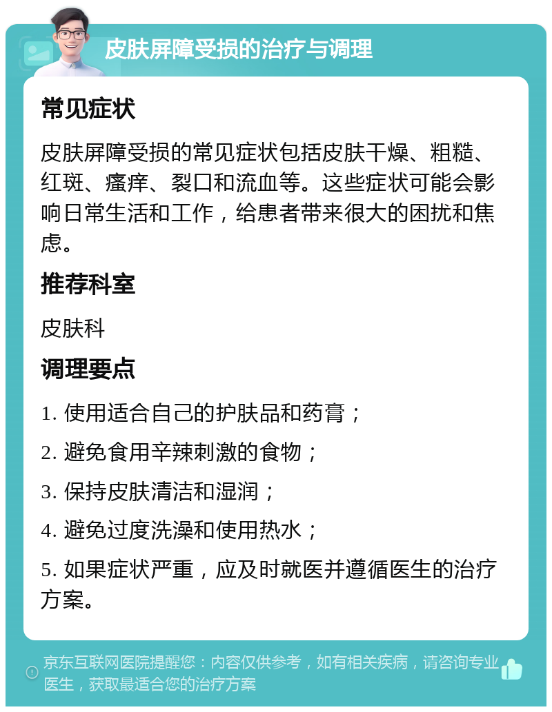 皮肤屏障受损的治疗与调理 常见症状 皮肤屏障受损的常见症状包括皮肤干燥、粗糙、红斑、瘙痒、裂口和流血等。这些症状可能会影响日常生活和工作，给患者带来很大的困扰和焦虑。 推荐科室 皮肤科 调理要点 1. 使用适合自己的护肤品和药膏； 2. 避免食用辛辣刺激的食物； 3. 保持皮肤清洁和湿润； 4. 避免过度洗澡和使用热水； 5. 如果症状严重，应及时就医并遵循医生的治疗方案。