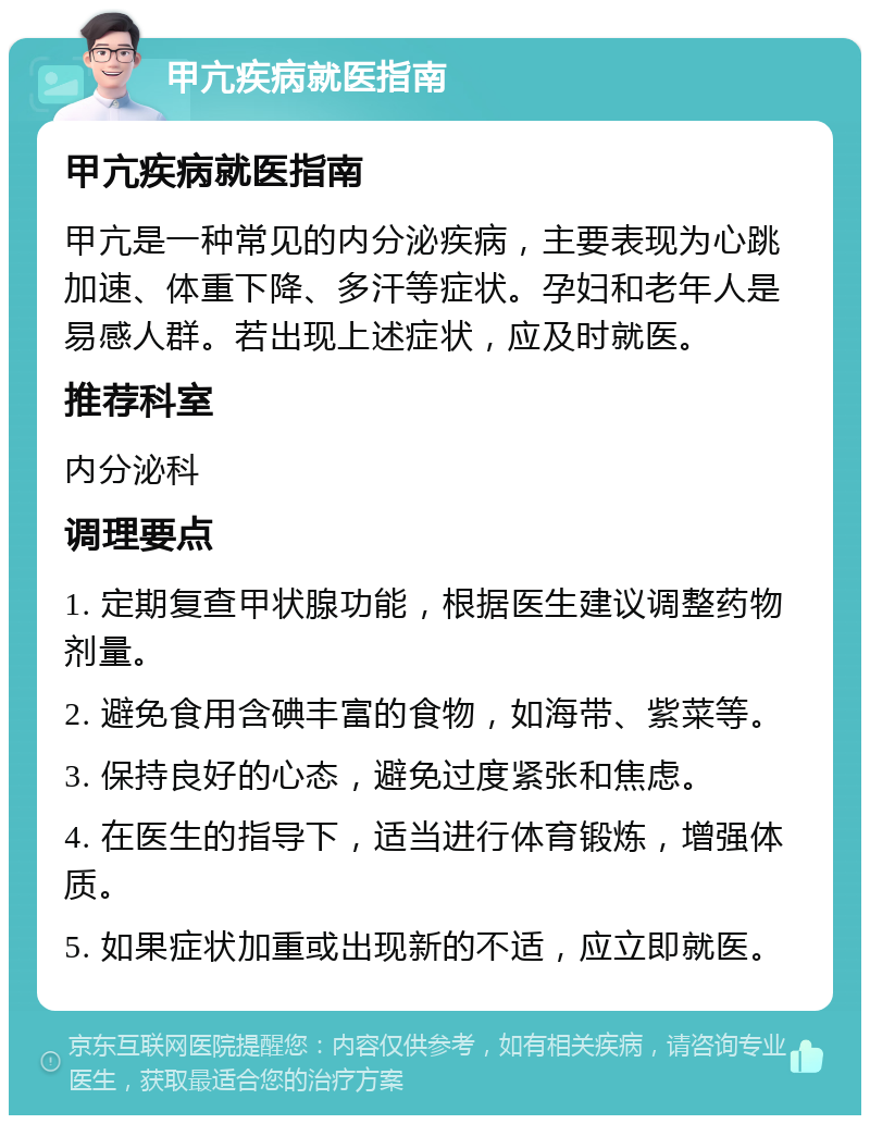 甲亢疾病就医指南 甲亢疾病就医指南 甲亢是一种常见的内分泌疾病，主要表现为心跳加速、体重下降、多汗等症状。孕妇和老年人是易感人群。若出现上述症状，应及时就医。 推荐科室 内分泌科 调理要点 1. 定期复查甲状腺功能，根据医生建议调整药物剂量。 2. 避免食用含碘丰富的食物，如海带、紫菜等。 3. 保持良好的心态，避免过度紧张和焦虑。 4. 在医生的指导下，适当进行体育锻炼，增强体质。 5. 如果症状加重或出现新的不适，应立即就医。