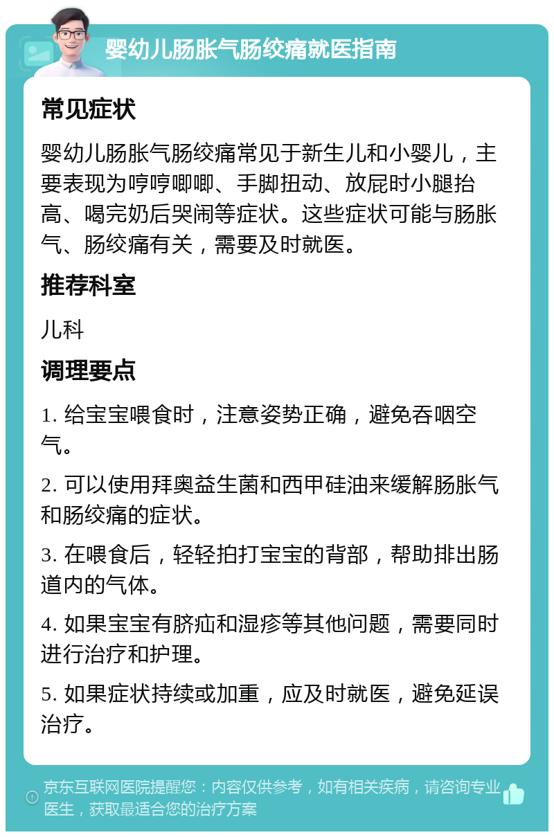 婴幼儿肠胀气肠绞痛就医指南 常见症状 婴幼儿肠胀气肠绞痛常见于新生儿和小婴儿，主要表现为哼哼唧唧、手脚扭动、放屁时小腿抬高、喝完奶后哭闹等症状。这些症状可能与肠胀气、肠绞痛有关，需要及时就医。 推荐科室 儿科 调理要点 1. 给宝宝喂食时，注意姿势正确，避免吞咽空气。 2. 可以使用拜奥益生菌和西甲硅油来缓解肠胀气和肠绞痛的症状。 3. 在喂食后，轻轻拍打宝宝的背部，帮助排出肠道内的气体。 4. 如果宝宝有脐疝和湿疹等其他问题，需要同时进行治疗和护理。 5. 如果症状持续或加重，应及时就医，避免延误治疗。