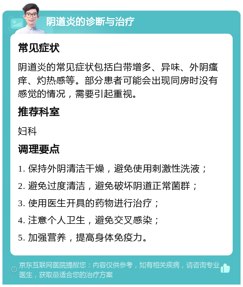 阴道炎的诊断与治疗 常见症状 阴道炎的常见症状包括白带增多、异味、外阴瘙痒、灼热感等。部分患者可能会出现同房时没有感觉的情况，需要引起重视。 推荐科室 妇科 调理要点 1. 保持外阴清洁干燥，避免使用刺激性洗液； 2. 避免过度清洁，避免破坏阴道正常菌群； 3. 使用医生开具的药物进行治疗； 4. 注意个人卫生，避免交叉感染； 5. 加强营养，提高身体免疫力。