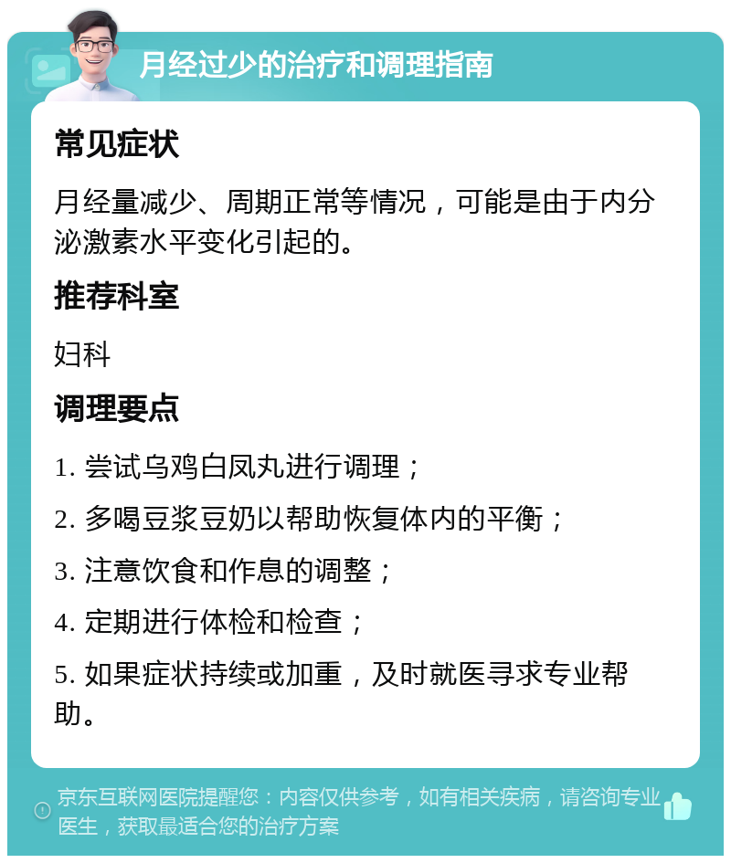 月经过少的治疗和调理指南 常见症状 月经量减少、周期正常等情况，可能是由于内分泌激素水平变化引起的。 推荐科室 妇科 调理要点 1. 尝试乌鸡白凤丸进行调理； 2. 多喝豆浆豆奶以帮助恢复体内的平衡； 3. 注意饮食和作息的调整； 4. 定期进行体检和检查； 5. 如果症状持续或加重，及时就医寻求专业帮助。