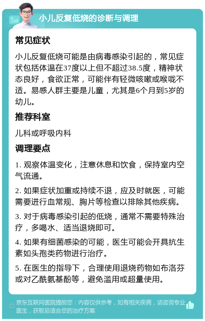 小儿反复低烧的诊断与调理 常见症状 小儿反复低烧可能是由病毒感染引起的，常见症状包括体温在37度以上但不超过38.5度，精神状态良好，食欲正常，可能伴有轻微咳嗽或喉咙不适。易感人群主要是儿童，尤其是6个月到5岁的幼儿。 推荐科室 儿科或呼吸内科 调理要点 1. 观察体温变化，注意休息和饮食，保持室内空气流通。 2. 如果症状加重或持续不退，应及时就医，可能需要进行血常规、胸片等检查以排除其他疾病。 3. 对于病毒感染引起的低烧，通常不需要特殊治疗，多喝水、适当退烧即可。 4. 如果有细菌感染的可能，医生可能会开具抗生素如头孢类药物进行治疗。 5. 在医生的指导下，合理使用退烧药物如布洛芬或对乙酰氨基酚等，避免滥用或超量使用。