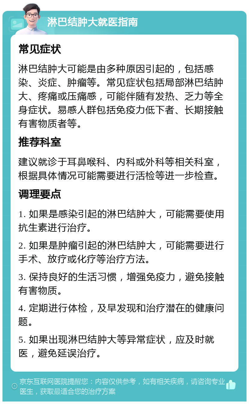 淋巴结肿大就医指南 常见症状 淋巴结肿大可能是由多种原因引起的，包括感染、炎症、肿瘤等。常见症状包括局部淋巴结肿大、疼痛或压痛感，可能伴随有发热、乏力等全身症状。易感人群包括免疫力低下者、长期接触有害物质者等。 推荐科室 建议就诊于耳鼻喉科、内科或外科等相关科室，根据具体情况可能需要进行活检等进一步检查。 调理要点 1. 如果是感染引起的淋巴结肿大，可能需要使用抗生素进行治疗。 2. 如果是肿瘤引起的淋巴结肿大，可能需要进行手术、放疗或化疗等治疗方法。 3. 保持良好的生活习惯，增强免疫力，避免接触有害物质。 4. 定期进行体检，及早发现和治疗潜在的健康问题。 5. 如果出现淋巴结肿大等异常症状，应及时就医，避免延误治疗。