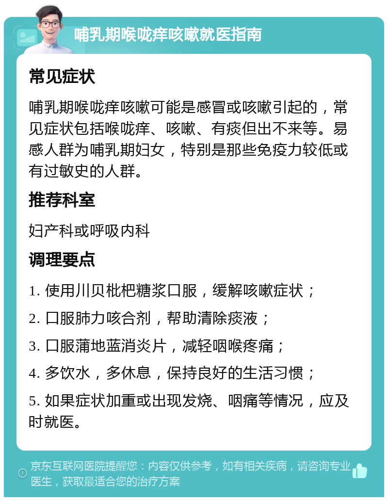 哺乳期喉咙痒咳嗽就医指南 常见症状 哺乳期喉咙痒咳嗽可能是感冒或咳嗽引起的，常见症状包括喉咙痒、咳嗽、有痰但出不来等。易感人群为哺乳期妇女，特别是那些免疫力较低或有过敏史的人群。 推荐科室 妇产科或呼吸内科 调理要点 1. 使用川贝枇杷糖浆口服，缓解咳嗽症状； 2. 口服肺力咳合剂，帮助清除痰液； 3. 口服蒲地蓝消炎片，减轻咽喉疼痛； 4. 多饮水，多休息，保持良好的生活习惯； 5. 如果症状加重或出现发烧、咽痛等情况，应及时就医。