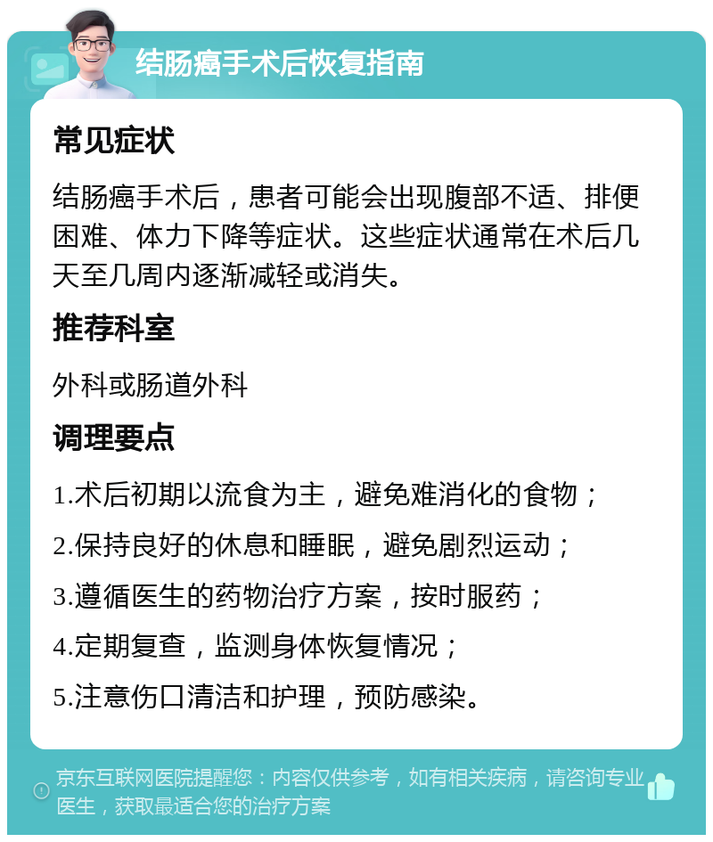 结肠癌手术后恢复指南 常见症状 结肠癌手术后，患者可能会出现腹部不适、排便困难、体力下降等症状。这些症状通常在术后几天至几周内逐渐减轻或消失。 推荐科室 外科或肠道外科 调理要点 1.术后初期以流食为主，避免难消化的食物； 2.保持良好的休息和睡眠，避免剧烈运动； 3.遵循医生的药物治疗方案，按时服药； 4.定期复查，监测身体恢复情况； 5.注意伤口清洁和护理，预防感染。