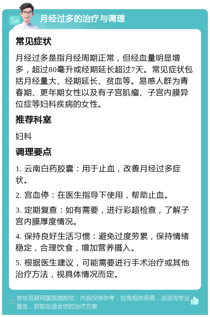 月经过多的治疗与调理 常见症状 月经过多是指月经周期正常，但经血量明显增多，超过80毫升或经期延长超过7天。常见症状包括月经量大、经期延长、贫血等。易感人群为青春期、更年期女性以及有子宫肌瘤、子宫内膜异位症等妇科疾病的女性。 推荐科室 妇科 调理要点 1. 云南白药胶囊：用于止血，改善月经过多症状。 2. 宫血停：在医生指导下使用，帮助止血。 3. 定期复查：如有需要，进行彩超检查，了解子宫内膜厚度情况。 4. 保持良好生活习惯：避免过度劳累，保持情绪稳定，合理饮食，增加营养摄入。 5. 根据医生建议，可能需要进行手术治疗或其他治疗方法，视具体情况而定。