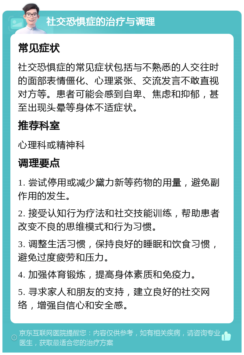 社交恐惧症的治疗与调理 常见症状 社交恐惧症的常见症状包括与不熟悉的人交往时的面部表情僵化、心理紧张、交流发言不敢直视对方等。患者可能会感到自卑、焦虑和抑郁，甚至出现头晕等身体不适症状。 推荐科室 心理科或精神科 调理要点 1. 尝试停用或减少黛力新等药物的用量，避免副作用的发生。 2. 接受认知行为疗法和社交技能训练，帮助患者改变不良的思维模式和行为习惯。 3. 调整生活习惯，保持良好的睡眠和饮食习惯，避免过度疲劳和压力。 4. 加强体育锻炼，提高身体素质和免疫力。 5. 寻求家人和朋友的支持，建立良好的社交网络，增强自信心和安全感。