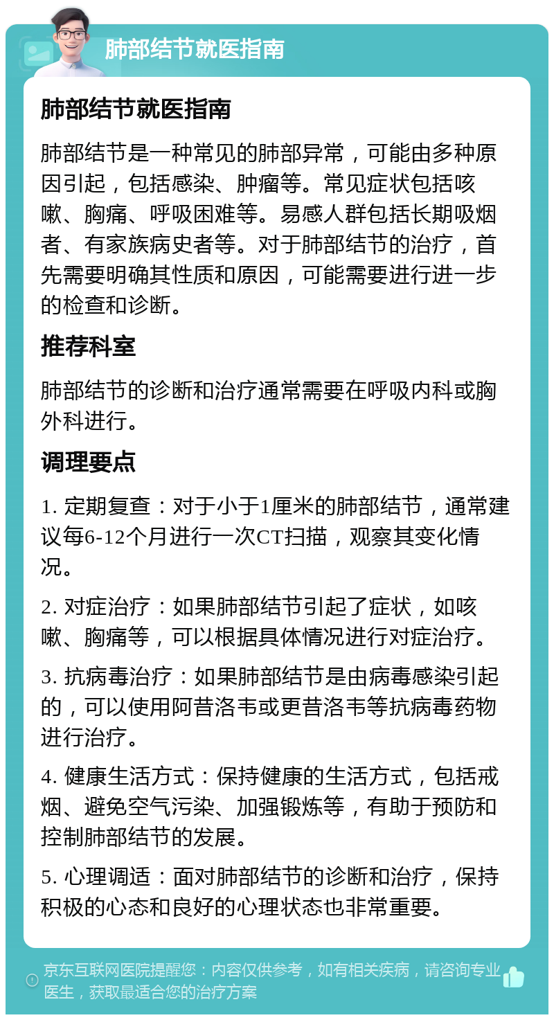 肺部结节就医指南 肺部结节就医指南 肺部结节是一种常见的肺部异常，可能由多种原因引起，包括感染、肿瘤等。常见症状包括咳嗽、胸痛、呼吸困难等。易感人群包括长期吸烟者、有家族病史者等。对于肺部结节的治疗，首先需要明确其性质和原因，可能需要进行进一步的检查和诊断。 推荐科室 肺部结节的诊断和治疗通常需要在呼吸内科或胸外科进行。 调理要点 1. 定期复查：对于小于1厘米的肺部结节，通常建议每6-12个月进行一次CT扫描，观察其变化情况。 2. 对症治疗：如果肺部结节引起了症状，如咳嗽、胸痛等，可以根据具体情况进行对症治疗。 3. 抗病毒治疗：如果肺部结节是由病毒感染引起的，可以使用阿昔洛韦或更昔洛韦等抗病毒药物进行治疗。 4. 健康生活方式：保持健康的生活方式，包括戒烟、避免空气污染、加强锻炼等，有助于预防和控制肺部结节的发展。 5. 心理调适：面对肺部结节的诊断和治疗，保持积极的心态和良好的心理状态也非常重要。