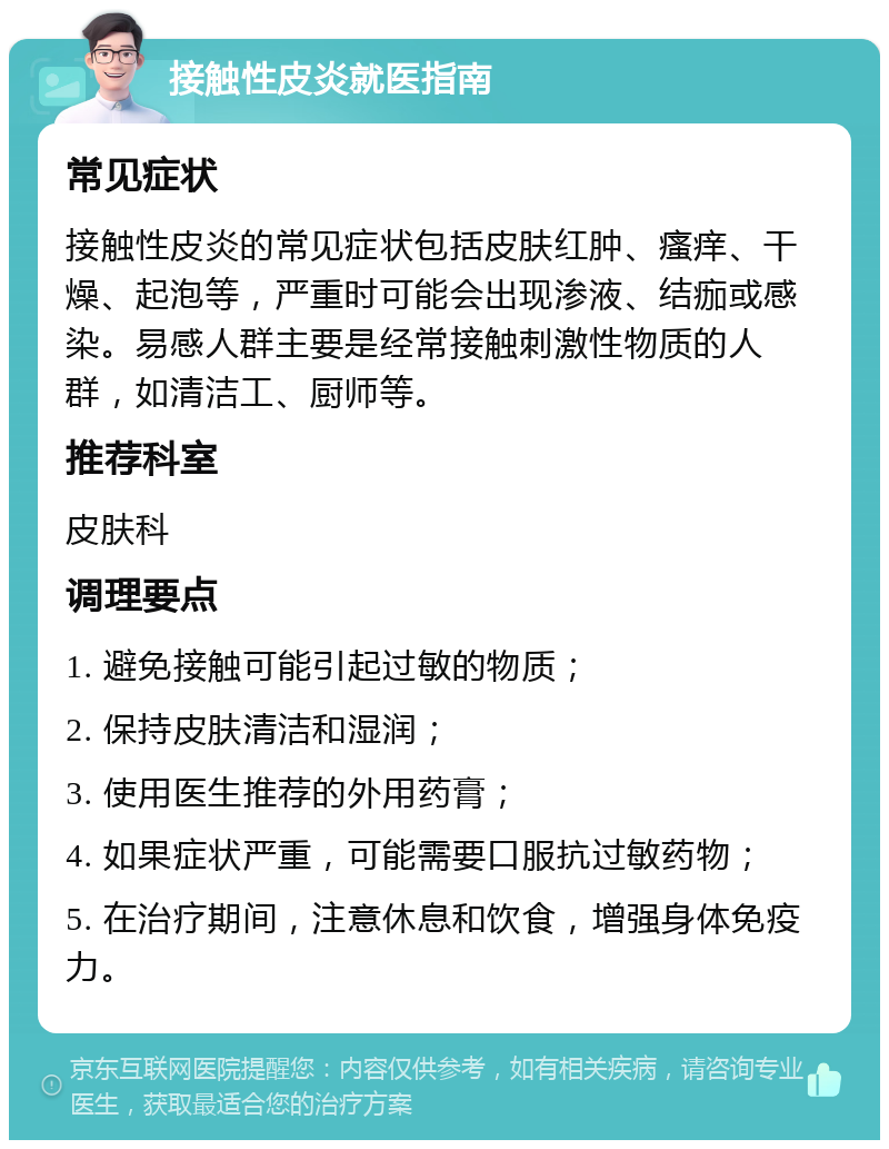 接触性皮炎就医指南 常见症状 接触性皮炎的常见症状包括皮肤红肿、瘙痒、干燥、起泡等，严重时可能会出现渗液、结痂或感染。易感人群主要是经常接触刺激性物质的人群，如清洁工、厨师等。 推荐科室 皮肤科 调理要点 1. 避免接触可能引起过敏的物质； 2. 保持皮肤清洁和湿润； 3. 使用医生推荐的外用药膏； 4. 如果症状严重，可能需要口服抗过敏药物； 5. 在治疗期间，注意休息和饮食，增强身体免疫力。