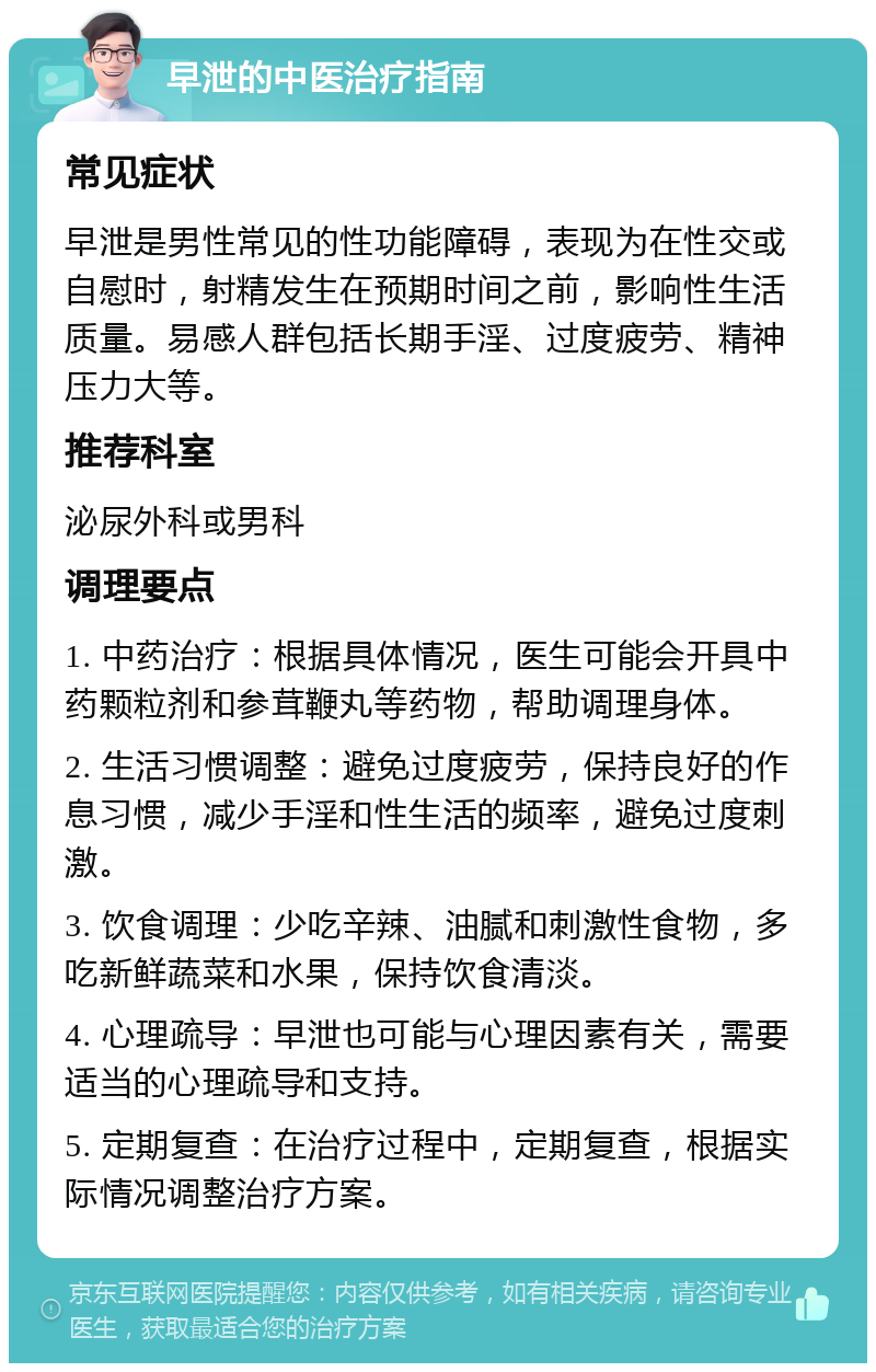 早泄的中医治疗指南 常见症状 早泄是男性常见的性功能障碍，表现为在性交或自慰时，射精发生在预期时间之前，影响性生活质量。易感人群包括长期手淫、过度疲劳、精神压力大等。 推荐科室 泌尿外科或男科 调理要点 1. 中药治疗：根据具体情况，医生可能会开具中药颗粒剂和参茸鞭丸等药物，帮助调理身体。 2. 生活习惯调整：避免过度疲劳，保持良好的作息习惯，减少手淫和性生活的频率，避免过度刺激。 3. 饮食调理：少吃辛辣、油腻和刺激性食物，多吃新鲜蔬菜和水果，保持饮食清淡。 4. 心理疏导：早泄也可能与心理因素有关，需要适当的心理疏导和支持。 5. 定期复查：在治疗过程中，定期复查，根据实际情况调整治疗方案。