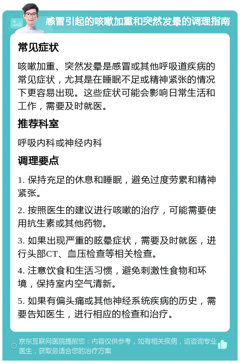 感冒引起的咳嗽加重和突然发晕的调理指南 常见症状 咳嗽加重、突然发晕是感冒或其他呼吸道疾病的常见症状，尤其是在睡眠不足或精神紧张的情况下更容易出现。这些症状可能会影响日常生活和工作，需要及时就医。 推荐科室 呼吸内科或神经内科 调理要点 1. 保持充足的休息和睡眠，避免过度劳累和精神紧张。 2. 按照医生的建议进行咳嗽的治疗，可能需要使用抗生素或其他药物。 3. 如果出现严重的眩晕症状，需要及时就医，进行头部CT、血压检查等相关检查。 4. 注意饮食和生活习惯，避免刺激性食物和环境，保持室内空气清新。 5. 如果有偏头痛或其他神经系统疾病的历史，需要告知医生，进行相应的检查和治疗。