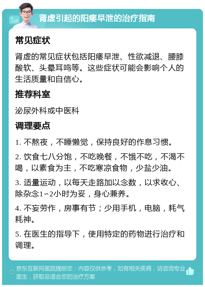 肾虚引起的阳痿早泄的治疗指南 常见症状 肾虚的常见症状包括阳痿早泄、性欲减退、腰膝酸软、头晕耳鸣等。这些症状可能会影响个人的生活质量和自信心。 推荐科室 泌尿外科或中医科 调理要点 1. 不熬夜，不睡懒觉，保持良好的作息习惯。 2. 饮食七八分饱，不吃晚餐，不饿不吃，不渴不喝，以素食为主，不吃寒凉食物，少盐少油。 3. 适量运动，以每天走路加以念数，以求收心、除杂念1∽2小时为妥，身心兼养。 4. 不妄劳作，房事有节；少用手机，电脑，耗气耗神。 5. 在医生的指导下，使用特定的药物进行治疗和调理。