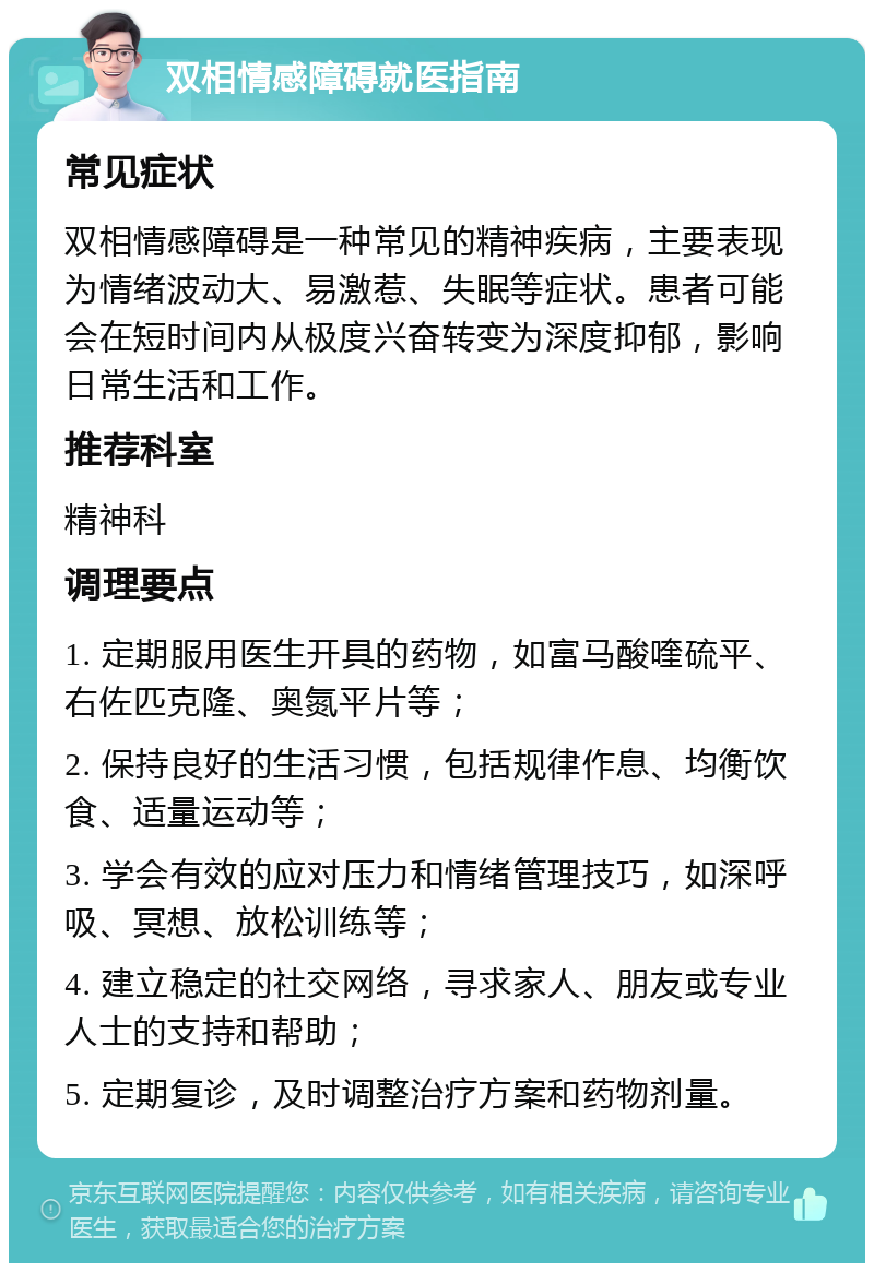 双相情感障碍就医指南 常见症状 双相情感障碍是一种常见的精神疾病，主要表现为情绪波动大、易激惹、失眠等症状。患者可能会在短时间内从极度兴奋转变为深度抑郁，影响日常生活和工作。 推荐科室 精神科 调理要点 1. 定期服用医生开具的药物，如富马酸喹硫平、右佐匹克隆、奥氮平片等； 2. 保持良好的生活习惯，包括规律作息、均衡饮食、适量运动等； 3. 学会有效的应对压力和情绪管理技巧，如深呼吸、冥想、放松训练等； 4. 建立稳定的社交网络，寻求家人、朋友或专业人士的支持和帮助； 5. 定期复诊，及时调整治疗方案和药物剂量。