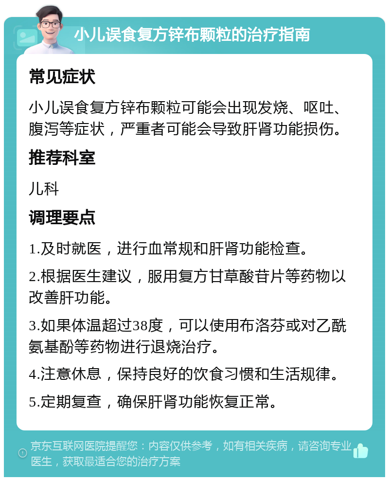 小儿误食复方锌布颗粒的治疗指南 常见症状 小儿误食复方锌布颗粒可能会出现发烧、呕吐、腹泻等症状，严重者可能会导致肝肾功能损伤。 推荐科室 儿科 调理要点 1.及时就医，进行血常规和肝肾功能检查。 2.根据医生建议，服用复方甘草酸苷片等药物以改善肝功能。 3.如果体温超过38度，可以使用布洛芬或对乙酰氨基酚等药物进行退烧治疗。 4.注意休息，保持良好的饮食习惯和生活规律。 5.定期复查，确保肝肾功能恢复正常。